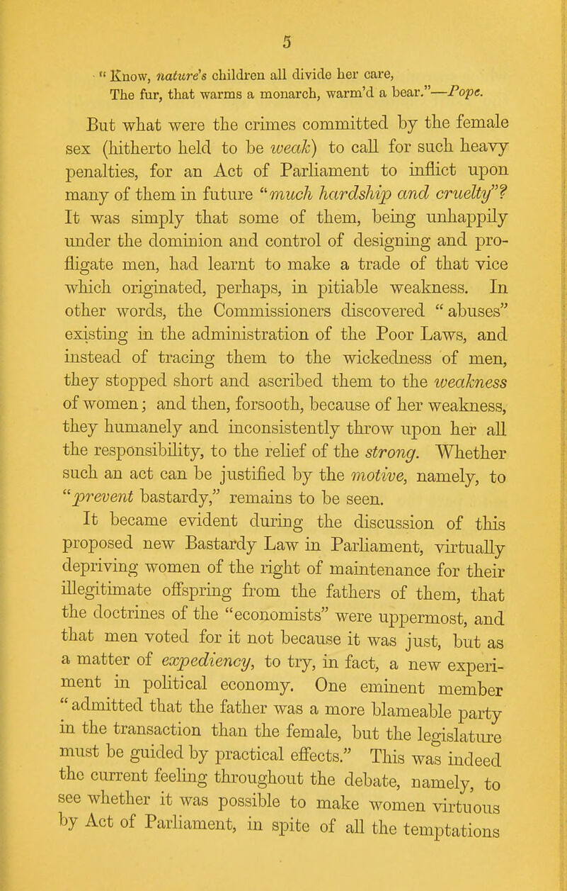 ■  Know, nature's children all divide her care, The fur, that warms a monarch, warm'd a bear,—Pope. But what were the crimes committed by the female sex (hitherto held to be weak) to call for such heavy penalties, for an Act of Parliament to inflict upon many of them in future much hardship and cruelty f It was simply that some of them, being unhappily under the dominion and control of designing and pro- fligate men, had learnt to make a trade of that vice which originated, perhaps, in pitiable weakness. In other words, the Commissioners discovered  abuses existing in the administration of the Poor Laws, and instead of tracing them to the wickedness of men, they stopped short and ascribed them to the weakness of women; and then, forsooth, because of her weakness, they humanely and inconsistently throw upon her all the responsibility, to the relief of the strong. Whether such an act can be justified by the motive, namely, to prevent bastardy, remains to be seen. It became evident during the discussion of this proposed new Bastardy Law in Parliament, virtually depriving women of the right of maintenance for their illegitimate ofi'spring from the fathers of them, that the doctrines of the economists were uppermost, and that men voted for it not because it was just, but as a matter of expediency, to try, in fact, a new experi- ment in political economy. One eminent member  admitted that the father was a more blameable party in the transaction than the female, but the legislature must be guided by practical efi-ects. This was indeed the current feeling throughout the debate, namely, to see whether it was possible to make women virtuous by Act of Parliament, in spite of all the temptations