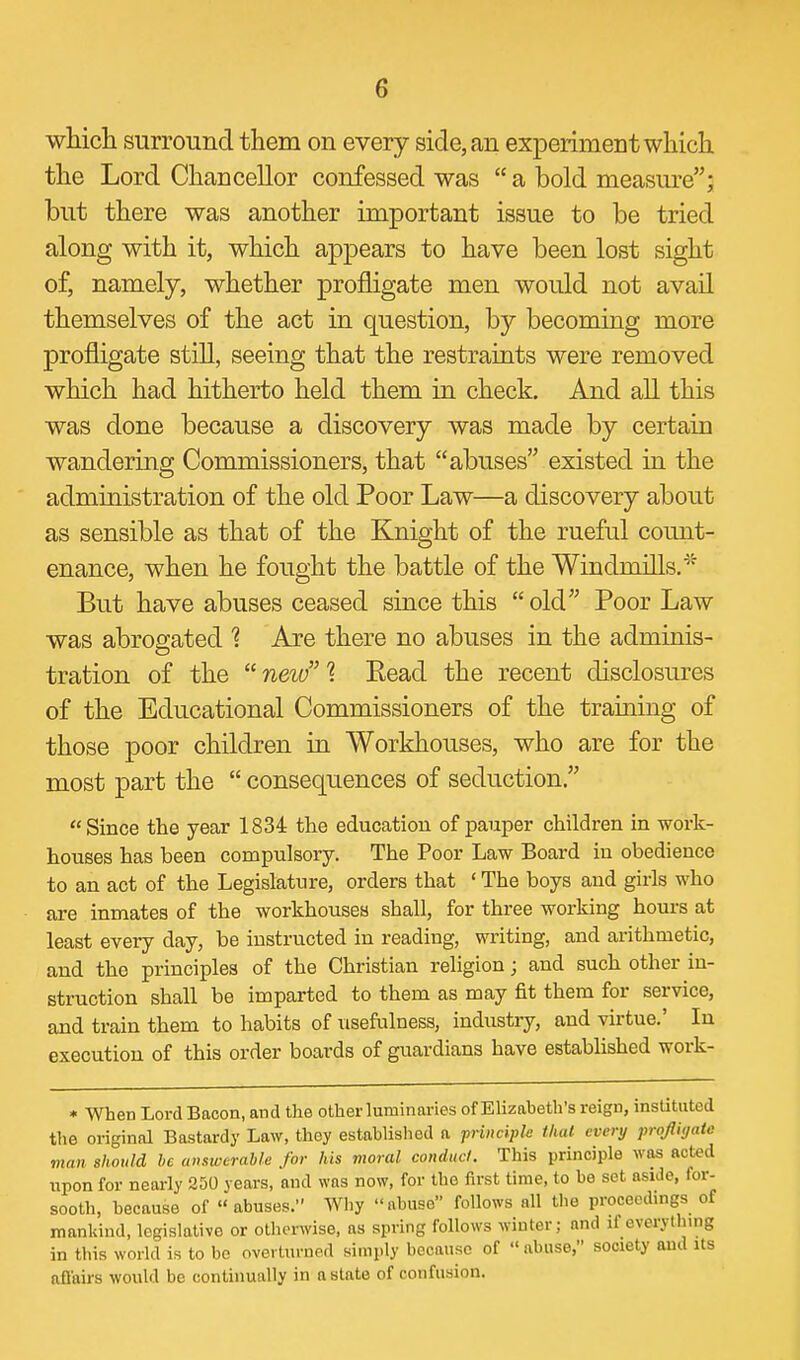 which surround them on every side, an experiment which the Lord Chancellor confessed was  a bold measure; but there was another important issue to be tried along with it, which appears to have been lost sight of, namely, whether profligate men would not avail themselves of the act in question, by becoming more profligate still, seeing that the restraints were removed which had hitherto held them in check. And all this was done because a discovery was made by certain wandering Commissioners, that abuses existed in the administration of the old Poor Law—a discovery about as sensible as that of the Knight of the rueful comit- enance, when he fought the battle of the Windmills.' But have abuses ceased since this old Poor Law was abrogated 1 Are there no abuses in the adminis- tration of the  neio % Eead the recent disclosures of the Educational Commissioners of the training of those poor children in Workhouses, who are for the most part the  consequences of seduction. Since the year 1834 the education of pauper children in work- houses has been compulsory. The Poor Law Board in obedience to an act of the Legislature, orders that ' The boys and girls who are inmates of the workhouses shall, for three working hours at least every day, be instructed in reading, writing, and arithmetic, and the principles of the Christian religion; and such other in- struction shall be imparted to them as may fit them for service, and train them to habits of usefulness, industry, and virtue.' In execution of this order boards of guardians have established work- * When Lord Bacon, and the other luminaries of Elizabeth's reign, instituted the original Bastardy Law, they established a priiicipk thai every profiitjatc man should be answerable for his moral conducl. This principle was acted upon for nearly 250 years, and was now, for the first time, to be set aside, for- sooth, because of abuses. Why abuse follows all the proceedings of mankind, legislative or otherwise, as spring follows winter; and if everything in this world is to bo overturned simply because of  abuse, society aud its ofl'airs would be continually in a slate of confusion.