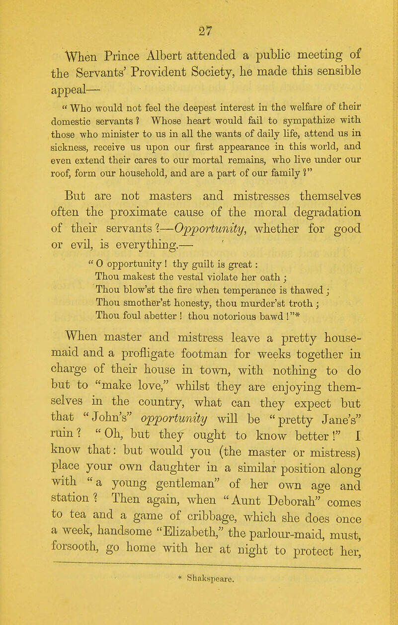 When Prince Albert attended a j)ublic meeting of the Servants' Provident Society, he made this sensible appeal—  Who would not feel the deepest interest in the welfare of their domestic servants ? Whose heart would fail to sympathize with those who minister to us in all the wants of daily life, attend us in sickness, receive us upon our first appearance in this world, and even extend their cares to our mortal remains, who live under our roof, form our household, and are a part of our family 1 But are not masters and mistresses themselves often the proximate cause of the moral degradation of their servants I—Opportunity, whether for good or evil, is everything.—  0 opportunity 1 thy guilt is great: Thou makest the vestal violate her oath ; Thou blow'st the fire when temperance is thawed ; Thou smother'st honesty, thou murder'st troth; Thou foul abetter ! thou notorious bawd ! * When master and mistress leave a pretty house- maid and a profligate footman for weeks together in charge of their house in town, with nothing to do but to make love, whilst they are enjoying them- selves in the country, what can they expect but that John's opportunity will be pretty Jane's ruin? Oh, but they ought to know better! I know that: but would you (the master or mistress) place your own daughter in a similar position along with a young gentleman of her own age and station? Then again, when Aunt Deborah comes to tea and a game of cribbage, which she does once a week, handsome Elizabeth, the parlour-maid, must, forsooth, go home with her at night to protect her' * Shakspeare.