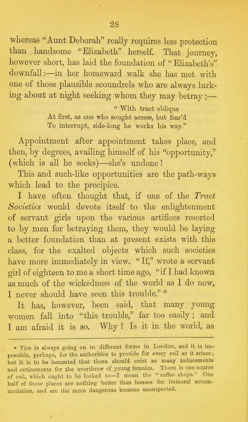whereas Aunt Deborah really requires less protection than handsome Elizabeth herself. That journey, however short, has laid the foundation of  Elizabeth's downfall:—in her homeward walk she has met with one of those plausible scoundrels who are always lurk- ing about at night seeking whom they may betray;—  With tract oblique At first, as one who sought access, but fear'd To interrupt, side-long he works his way. Appointment after appointment takes place, and then, by degrees, availing himself of his opportunity, (which is all he seeks)—she's undone! This and such-like ojDportunities are the path-ways which lead to the precipice. I have often thought that, if one of the Tract Societies would devote itself to the enlightenment of servant girls upon the various artifices resorted to by men for betraying them, they would be laying a better foundation than at present exists with this class, for the exalted objects which such societies have more immediately in view.  If, wrote a servant girl of eighteen to me a short time ago, if I had known as much of the wickedness of the world as I do now, I never should have seen this trouble.'^^ It has, however, been said, that many young women faU into this trouble, far too easily; and I am afraid it is so. Why 1 Is it in the world, as * Vice is always going on in different forms in London, and it is im- possible, perhaps, for the authorities to provide for evoiy evil as it arises; but it is to be lamented that there should exist so many inducements and enticements for the overthrow of young females. There is one source of evil, which ought to be looljed to—I mean the  coffee shops. One half of these places are nothing better than houses for immoral accom- modation, and are the more dangerous because unsuspected.
