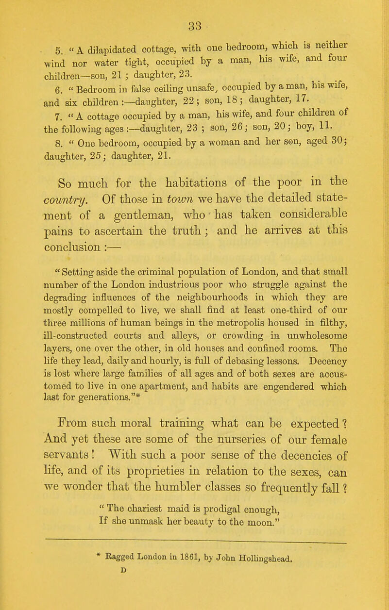 5 A dilapidated cottage, with one bedroom, which is neither wind nor water tight, occupied by a man, his wife, and four children—son, 21 ; daughter, 23. 6.  Bedroom in false ceihng unsafe, occupied by a man, his wife, and six childi-en :—daughter, 22; son, 18; daughter, 17. 7.  A cottage occupied by a man, his wife, and four children of the following ages :—daughter, 23 ; son, 26; son, 20; boy, 11. 8.  One bedroom, occupied by a woman and her son, aged 30; daughter, 25; daughter, 21. So much for the habitations of the poor in the country. Of those in town we have the detailed state- ment of a gentleman, who'has taken considerable pains to ascertain the truth; and he arrives at this conclusion :—  Setting aside the criminal population of London, and that small number of the London industrious poor who struggle against the degrading influences of the neighbourhoods in which they are mostly compelled to live, we shall find at least one-third of our three millions of human beings in the metropolis housed in filthy, iU-constructed courts and alleys, or crowding in unwholesome layers, one over the other, in old houses and confined rooms. The life they lead, daily and hourly, is full of debasing lessons. Decency is lost where large families of all ages and of both sexes are accus- tomed to live in one apartment, and habits are engendered which last for generations.* From such moral training what can be expected 1 And yet these are some of the nurseries of our female servants! With such a poor sense of the decencies of life, and of its proprieties in relation to the sexes, can we wonder that the humbler classes so frequently fall 1  The chariest maid is prodigal enough. If she unmask her beauty to the moon. * Ragged London in 1861, by John Hollingshead. D