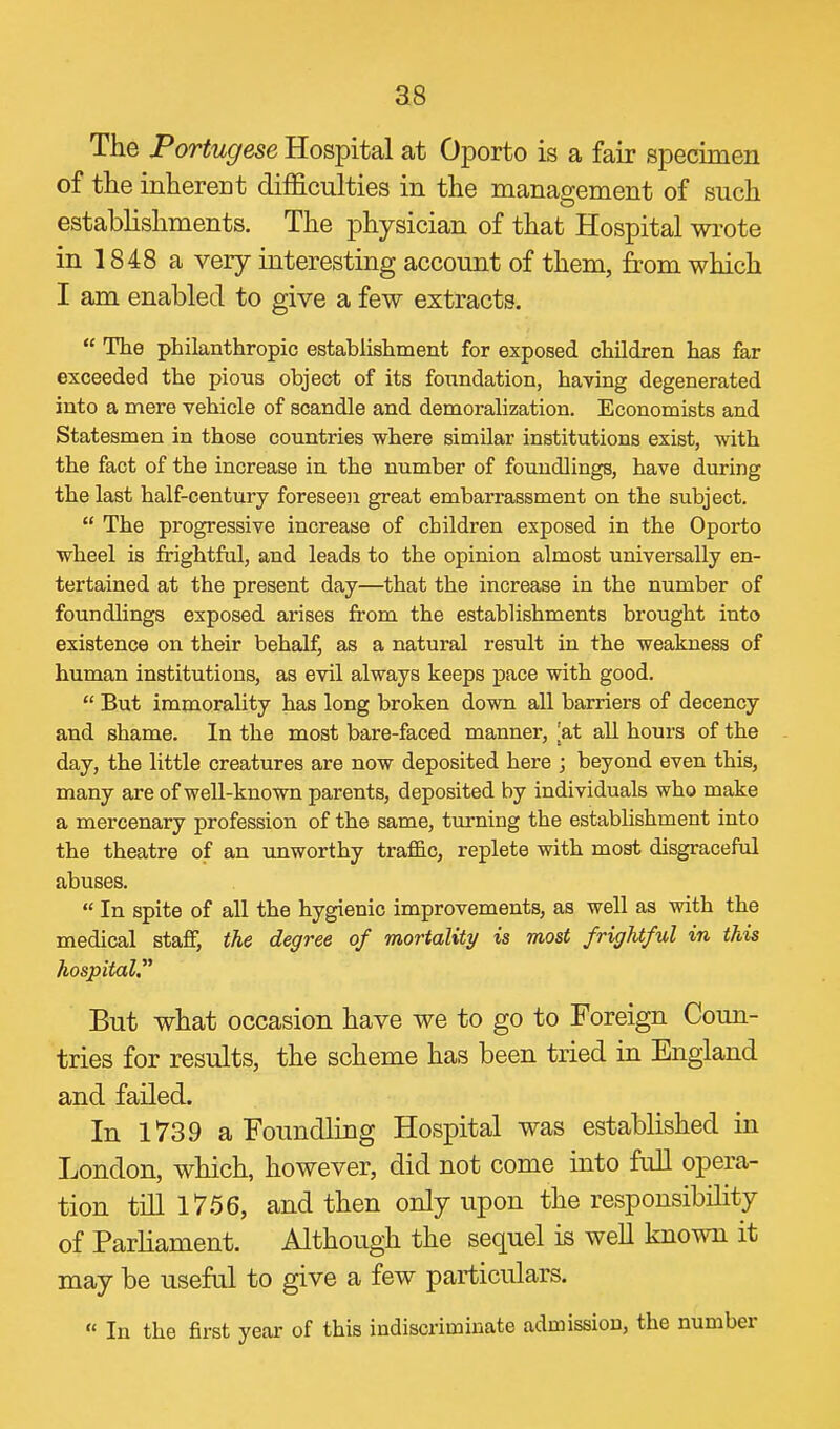 The Portugese Hospital at Oporto is a fair specimen of the inherent difficulties in the management of such establishments. The physician of that Hospital wi'ote in 1848 a very interesting account of them, from which I am enabled to give a few extracts.  The philanthropic establishment for exposed children has far exceeded the pious object of its foundation, having degenerated into a mere vehicle of scandle and demoralization. Economists and Statesmen in those countries where similar institutions exist, with the fact of the increase in the number of foundlings, have during the last half-century foreseen great embarrassment on the subject.  The progressive increase of children exposed in the Oporto wheel is frightful, and leads to the opinion almost universally en- tertained at the present day—that the increase in the number of foundlings exposed arises from the establishments brought into existence on their behalf, as a natural result in the weakness of human institutions, as evil always keeps pace with good.  But immorality has long broken down all barriers of decency and shame. In the most bare-faced manner, ^at all hours of the day, the little creatures are now deposited here ; beyond even this, many are of well-known parents, deposited by individuals who make a mercenary profession of the same, turning the establishment into the theatre of an unworthy trafi&c, replete with most disgraceful abuses.  In spite of all the hygienic improvements, as well as with the medical staff, the degree of mortality is most frightful in this hospital. But what occasion have we to go to Foreign Coun- tries for results, the scheme has been tried in England and failed. In 1739 a Foundling Hospital was established in London, which, however, did not come into full opera- tion till 1756, and then only upon the responsibility of Parliament. Although the sequel is well known it may be useful to give a few particulars.  In the first year of this indiscriminate admission, the number