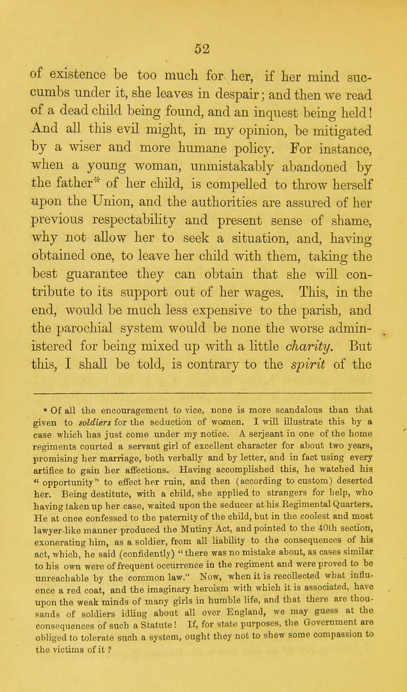 of existence be too much for her, if her mind suc- cumbs under it, she leaves in despair; and then we read of a dead child being found, and an inquest being held! And all this evil might, in my opinion, be mitigated by a wiser and more humane policy. For instance, when a young woman, unmistakably abandoned by the father''^ of her child, is compelled to throw herself upon the Union, and the authorities are assm-ed of her previous respectability and present sense of shame, why not allow her to seek a situation, and, having obtained one, to leave her child with them, taking the best guarantee they can obtain that she will con- tribute to its support out of her wages. Tliis, in the end, would be much less expensive to the parish, and the parochial system would be none the worse admin- istered for being mixed up with a little charity. But this, I shall be told, is contrary to the spirit of the * Of all the encouragement to vice, none is more scandalous than that given to soldiers for the seduction of women. I will illustrate this hy a case which has just come under my notice. A Serjeant in one of the home regiments courted a servant girl of excellent character for about two years, promising her marriage, both verbally and by letter, and in fact using every artifice to gain her affections. Having accomplished this, he watched his  opportunity to effect her ruin, and then (according to custom) deserted her. Being destitute, with a child, she applied to strangers for belp, who having taken up her case, waited upon the seducer at his Eegimental Quarters. He at once confessed to the paternity of the child, but in the coolest and most lawyer-like manner produced the Mutiny Act, and pointed to the 40th section, exonerating him, as a soldier, from all liability to the consequences of his act, which, he said (confidently)  there was no mistake about, as cases similar to his own were of frequent occurrence in the regiment and were proved to be unreachable by the common law. Now, when it is recollected wbat influ- ence a red coat, and the imaginary heroism with which it is associated, have upon the weak minds of many girls in humble life, and that tliere are thou- sands of soldiers idling about all over England, we may guess at the consequences of such a Statute ! If, for state purposes, the Government are obliged to tolerate such a system, ought they not to shew some compassion to the victims of it 1