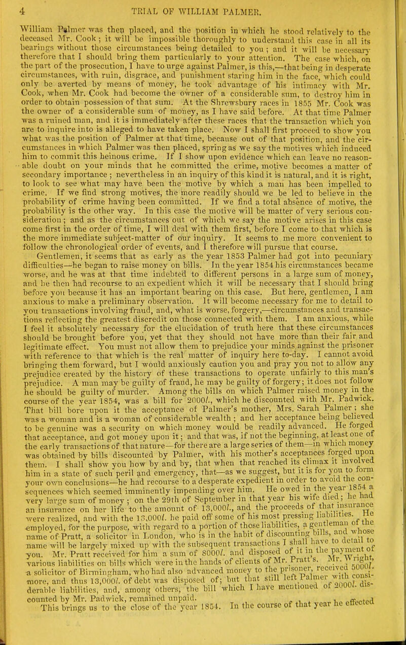 William P»lnior was then placed, and the position in which he stood relatively to the deceased Mr. Cook ; it will be impossible thoroughly to understand this case in all its bearings witliout those circumstances being detailed to you ; and it will be necessarj- therefore that I should bring them particularly to your attention. The case which, on the part of the prosecution, I have to urge against Palmer, is this,—that being in desperate circumstances, with ruin, disgrace, and punishment staring him in the face, which could only be averted by means of money, he took advantage of his intimacy with Mr. Cook, when Mr. Cook had become tlie OM-ner of a considerable sum, to destroy him in order to obtain possession of that sum. At tlie Shrewsbury races in 18.55 Mr. Cook was the owner of a considerable sum of money, as I have said before. At that time Palmer was a ruined man, and it is immediately after these races that the transaction which you are to inquire into is alleged to have taken place. Now I shall first proceed to show you what was the position of Palmer at that time, because out of that position, and the cir- cumstances in which Palmer was then placed, spring as we say the motives which induced him to commit this heinous crime. If I show upon evidence which can leave no reason- able doubt on your minds that he committed the crime, motive becomes a matter of secondary importance ; nevertheless in an inquiry of this kind it is natural, and it is right, to look to see what may have been the motive by which a man has been impelled to crime. If we find strong motives, the more readily should we be led to believe in the probability of crime having been committed. If we find a total absence of motive, the probability is the other way. In this case the motive will be matter of very serious con- sideration ; and as the circumstances out of which we say the motive arises in this case come first in the order of time, I will deal with them first, before I come to that which is the more immediate subject-matter of our inquiry. It seems to me more convenient to follow the chronological order of events, and I therefore will pursue that course. Gentlemen, it seems that as early as the year 1853 Palmer had got into pecuniary difficulties—he began to raise money on bills. In the year 1854 his circumstances became worse, and he was at that time indebted to different persons in a large sum of money, and he then had recourse to an expedient which it will be necessary that I should bring before you because it has an important bearing on this case. But here, gentlemen, I am anxious to make a preliminary obsen^ation. It will become necessary for me to detail to you transactions involving fraud, and, what is worse, forgery,—circumstances and transac- tions rejecting the greatest discredit on those connected with them. I am anxious, while I feel it absolutely necessary for the elucidation of truth here that these circumstances should be bi-ought before you, yet that they should not have more than their fair and legitimate effect. You must not allow them to prejudice your minds against the prisoner with reference to that which is the real matter of inquiry here to-day. I cannot avoid bringing them forward, but I would anxiously caution you and pray you not to allow any j)rejudice created by the history of these transactions to operate unfairly to this man's prejudice. A man may be guilty of fraud, he may be guilty of forgery; it does not follow he should be guilty of murder. Among the bills on which Palmer raised money in the course of the year 1854, was a bill for 2000/., which he discounted with Mr. Padwick. That bill bore upon it the acceptance of Palmer's mother, Mrs. Sarah Palmer ; she was a woman and is a woman of considerable wealth ; and her acceptance being believed to be genuine was a security on which money would be readily advanced. He forged that acceptance, and got money upon it; and that was, if not the beginning, at least one of the early transactions of that nature—for there are a large series of them—m which money was obtained by bills discounted by Palmer, with his mother's acceptances forged upon them. I shall show you how by and by, that when that reached its climax it involved him in a state of such peril and emergency, that—as we suggest, but it is for you to form your own conclusions—he had recourse to a desperate expedient in order to avoid tbe con- sequences which seemed imminently impending over him. He owed j*!,/':'''/'*-'*;^ very large sum of money ; on the 29th of September in that year his wife died; Jie naa an insurance on her life to the amount of 13,000?., and the proceeds of that insurance were reali; •employed, name' ~ insurance on her life to the amount of 13,000?., and the proceeas ot tnat insu.aiu^^ •e realized, and with the K^.OOO/. he paid off some of his most pressing liabilities, nc ployed, for the purpose, with regard to a portion of those liabilities, a gentleman oi inu name of Pratt, a solicitor in London, who is in the habit of ^I'scounting bills, anaj> nose name will be largely mixed up with the subsequent transactions I shall have to emu lo you. Mr. Pratt received for him a sum of 8000/. and disposed of it in ^^^^ f jm nt o^^ various liabilities on bills which were in the hands of clients of Mr. Pratt s. Mr. \\ 11^ u, a solicitor of Birmingham, who had also advanced money to the prisoner received MOUi. more derabl re, and thus 13,000/. of debt was disposed of; but that still '•^^''''^eVoJZ' is- able liabilities, and, among others, the bill which I liave mentioned of 2000.. dis counted by Mr. Padwick, remained unpaid. offpcted This brings us to the close of the year 1854. In the course of that year he ettectea