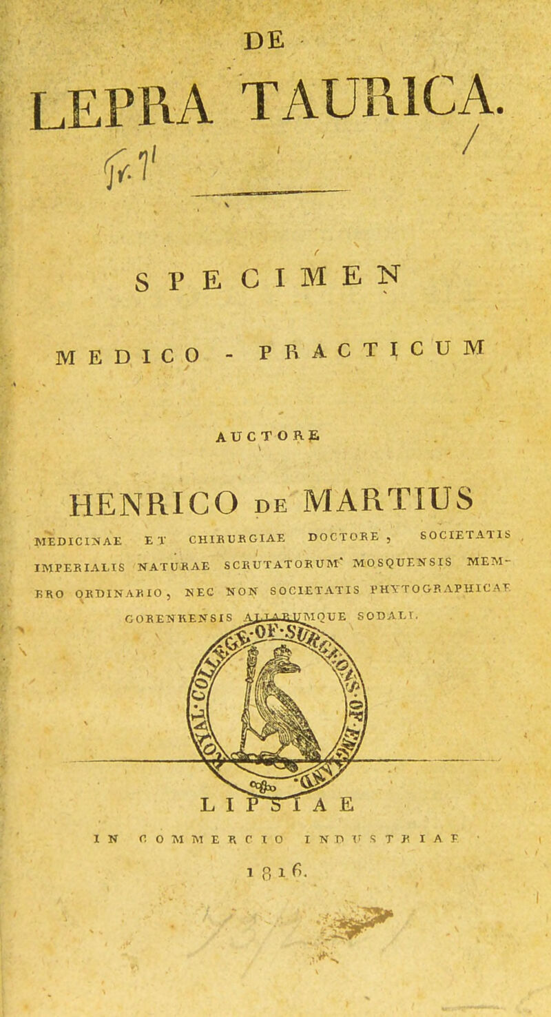 DE LEPRA TAURICA. f S P E C I M E N MEDICO - PRACT^CUM AU C T O J\ jE HENRICO DE MARTIUS MEDICI:J<AE ET CHIBUKGIAE DOCTOKE , 60CIETAT1S IMPEKIALIS NATUKAE SCEUTATOKUM MOSQUENSIS MEM- T!RO OEDINAKIO, NEC NON SOCIETATIS I'HYT 0 GR APHIC AT. I N C 0 M M E R C I O I N D ir s T K I A K