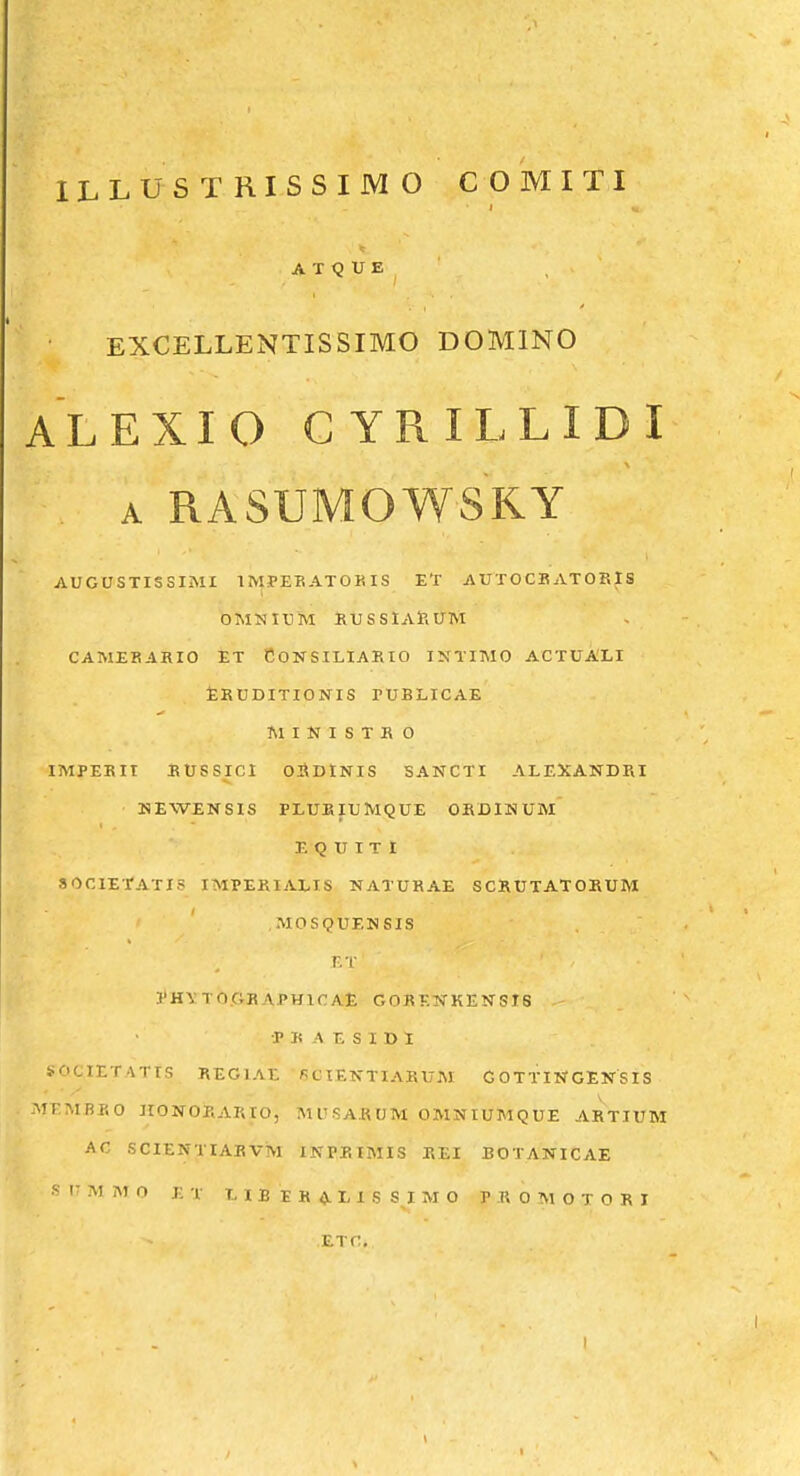 A T Q U E EXCELLENTISSIMO DOMINO ALEXIO CYRILLIDI A RASUMOWSKY AUGaSTISSIMI IMPEKATOKIS ET AUTOCK ATOF.IS OMNIUM RUSSlARUM CAMERARIO ET eONSILIAKIO INTIMO ACTUALI jERUDITIONIS rUBLICAE MINISTKO IMPEKII EUSSICl 02\DINIS SANCTI ALEXANDRI MEWENSIS PLUEIUMQUE ORDINUM E Q U I T I SOOIErATXS IMPERIALIS NATURAE SCRUTATORUM MOSQUENSIS r.T 3'H\T0.GBAPH1CAE GORKN-KENSIS •P R A E S I D 1 SOCIETATIS REGIAE 6CIENTIARUM GOTTINGENSIS MEMBRO HONORARtO, MUSARUM OMNIUMQUE ARTIUM AC SCIENTIARVM INPKIMIS REI BOTANICAE .« I- M At r> j; I. T, I E E K <Jl L 1 S S I M O P R 0 M O T 0 R I ETC.