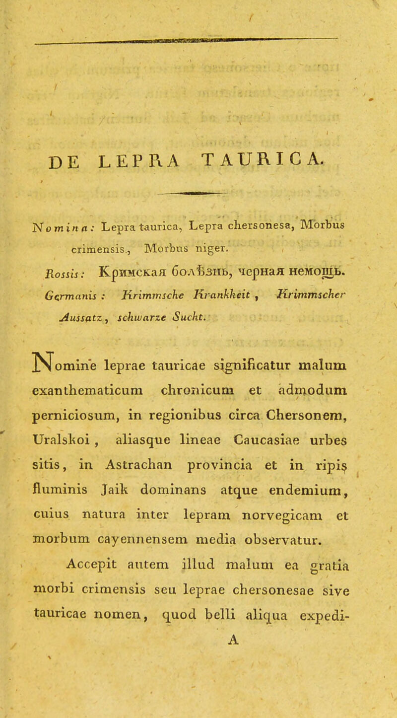 DE LEPRA TAURICA. Nominn: Lepra taurica, Lepia chersonesa, Mbrbiis crimensis., Morbus niger. Rossis: KpnMCKafl 6oaT33iiI), 'lepHaJi HeMogjL. Ge:rmanis : Krimmsche Krankheit , Krimmscher Aussatz, schivarze Sucht. N omine leprae tauricae s^gnificatur malum exanthematicura chronicum et adniodum pemiciosum, in regionibus circa Chersonera, Uralskoi , aliasque lineae Caucasiae urbes sitis, in Astrachan provincia et in ripi^ fluminis Jaik dominans atque endemium, cuius natura inter lepram norvegicam et morbum cayennensem media observatur. Accepit autem illud malum ea gratia morbi crimensis seu leprae chersonesae sive tauricae nomen, quod belli aliqua expedi-