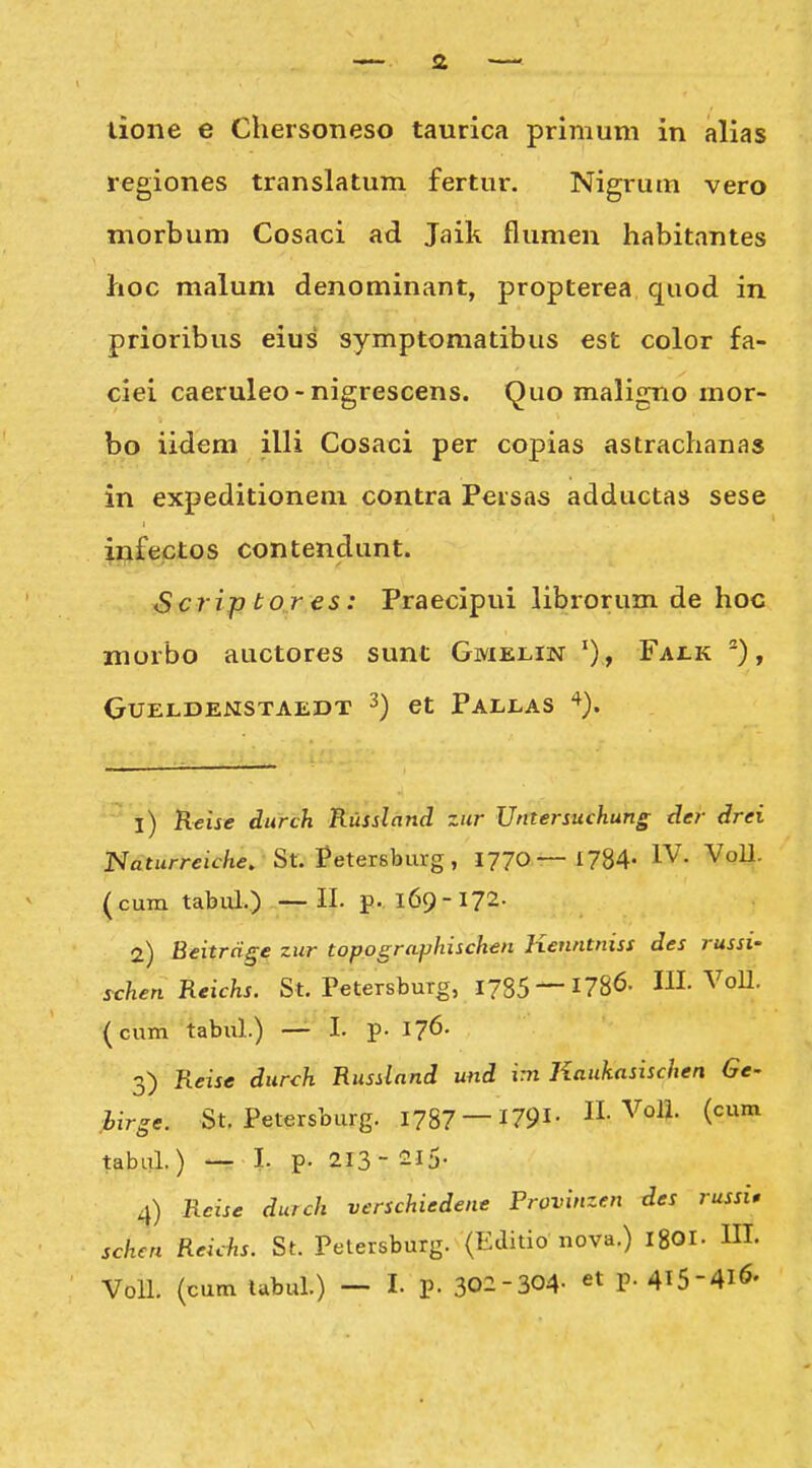 lione e Chersoneso taurica primum in alias regiones translatum fertur. Nigrum vero morbum Cosaci ad Jaik flumen habitantes hoc malum denominant, propterea quod in prioribus eius symptomatibus est color fa- ciei caeruleo-nigrescens. Quo maligno mor- bo iidem illi Cosaci per copias astrachanas in expeditionem contra Persas adductas sese ijjifectos contendunt. Scrij) to r €S: Praecipui librorum de hoc morbo auctores sunt Gmelin ')> Fai.k ^), GUELDENSTAEDT ^) et PaLLAS '^). 1) Keije durch Russland zur Untersuchung der drei Naturreic/ie. St. Petersburg, 1770— 1784- IV. VoU- (cum tabia.) —II. p. 169-172- 2) Eeitrdge zur toppgraphischen Kenntniss des russi- schen Reichs. St. Petersburg, 1785 —1786. III. VoU. (cum tabul.) — I. p- 176- 3) Reise durch Russlnnd und im Kaukasischen Ge- ,hirge. St. Petersburg. 1787 1791- H-VoU. (cum tabal.) — I. p. 213- 2I5- 4) Rcise durch verschiedene Frovinzen des russi» schcn Reichs. St. Pelersburg. (Editio nova.) 18OI. III. Voll. (cum lubul.) — I. p. 302-304- p.4l5-4l6.
