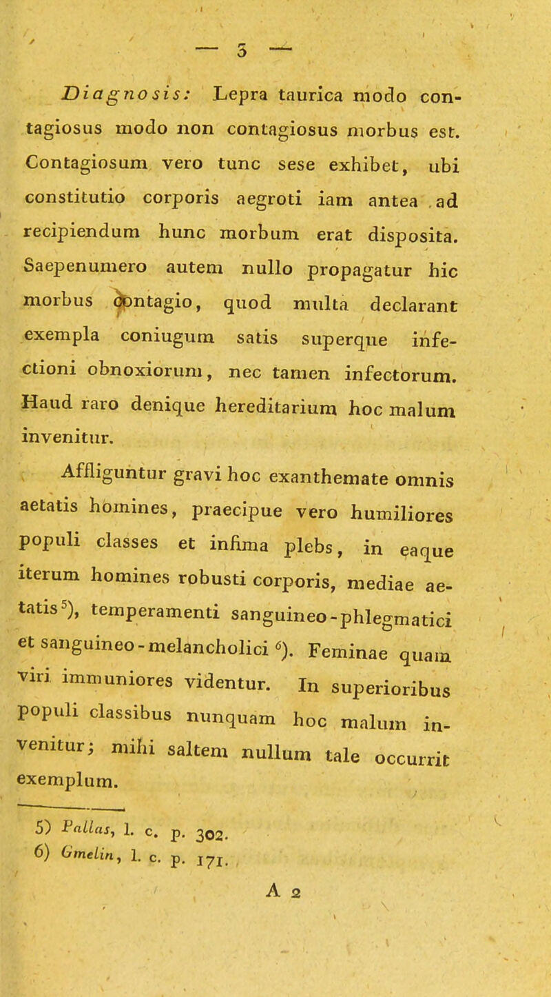Diagnosis: Lepra taurica moclo con- tagiosus modo non contagiosus niorbus est. Contagiosum vero tunc sese exhibet, ubi constitutio corporis aegroti iam antea ,ad recipiendum hunc morbum erat disposita. Saepenumero autem nuUo propagatur hic morbus ^ntagio, quod multa declarant exempla coniugum satis superque infe- ctioni obnoxiorum, nec tamen infectorum. Haud raro denique hereditarium hoc malum invenitur. Affliguntur gravi hoc exanthemate omnis aetatis hbmines, praecipue vero humiliores populi classes et infima plebs, in eaque iterum homines robusti corporis, mediae ae- tatisS), temperamenti sanguineo-phlegmatici etsanguineo-melancholici^). Feminae quam viri immuniores videntur. In superioribus populi classibus nunquam hoc malum in- venitur; mihi saltem nullum tale occurrit exemplum. 5) PaUas, 1. c. p. 302. 6) OmeLin, 1. c. p. jyj.