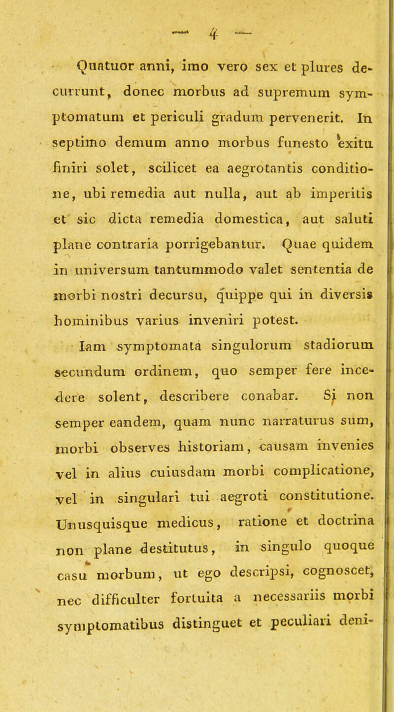 Qufituor anni, imo vero sex et pluies de- currunt, donec morbus ad supremum sym- ptomatum et periculi gradum pervenerit. In septimo demum anno morbus funesto exitu finiri solet, scilicet ea aegrotantis conditio- ne, ubi remedia aut nulla, aut ab imperitis et sic dicta remedia domestica, aut saluti plane contraria porrigebantur. (^uae quidem in universum tantummodo valet sententia de jnorbi nostri decursu, quippe qui in diversis hominibus varius inveniri potest. I<im symptomata singulorum stadioruin secundum ordinem, quo semper fere ince- dere solent, describere conabar. non semper eandem, quam nunc narraturus sum, morbi observes historiam, causam invenies V€l in alius cuiusdam morbi complicatione, vel in singulari tui aegroti constitutione. Unusquisqiie medicus, ratione et doctrina non plane destitutus, in singulo quoque casu morbum, ut ego descripsi, cognoscet, nec difficulter fortuita a necessariis morbi symplomatibus distinguet et peculiari deni-