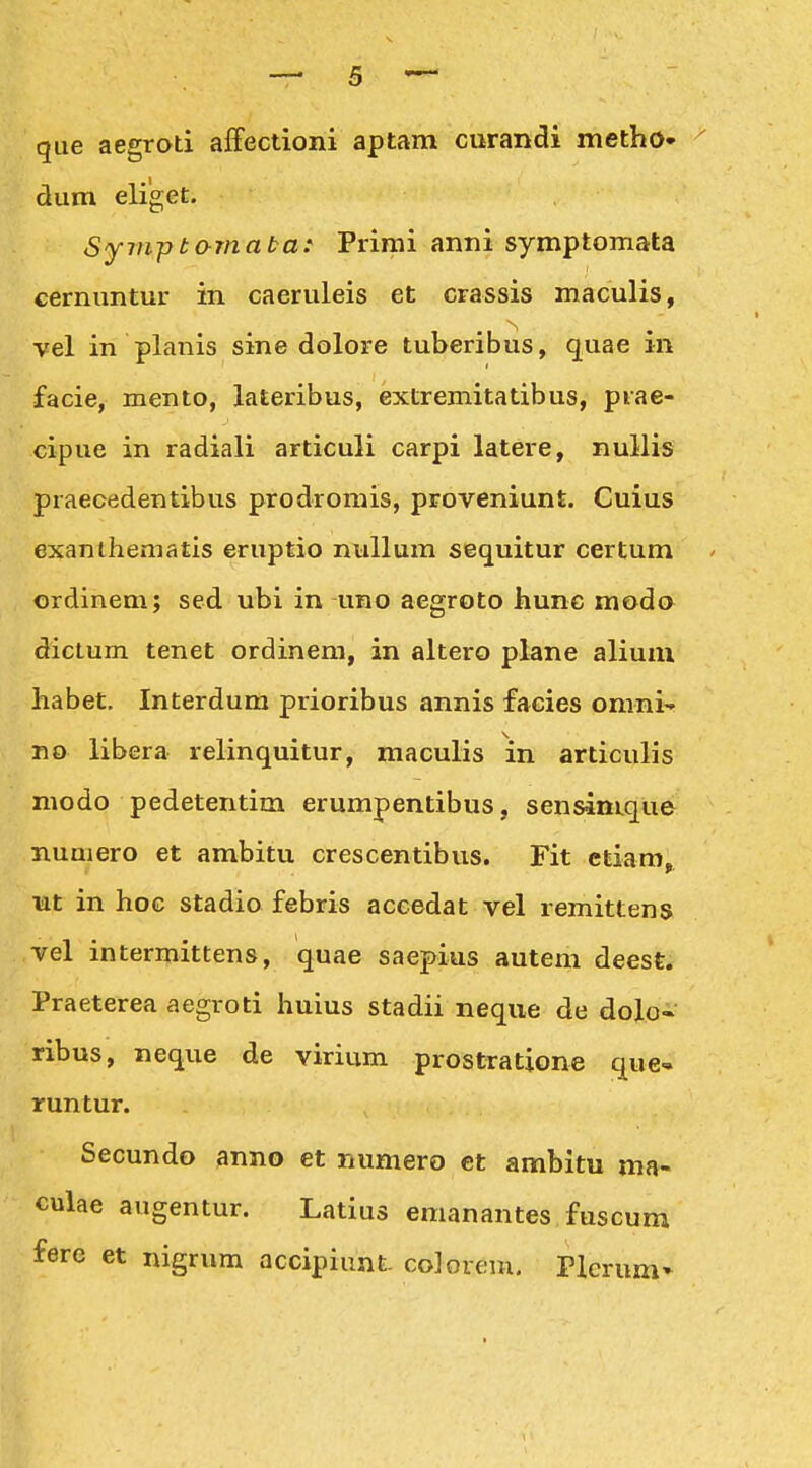 que aegroti affectioni aptam curandi metho» ^ dum eliget. Symptamata: Primi anni symptomata cernuntur in caeruleis et crassis maculis, vel in planis sine dolore tuberibus, quae in facie, mento, lateribus, extremitatibus, prae- cipue in radiali articuli carpi latere, nullis praecedentibus prodromis, proveniunt. Cuius exanthematis eruptio nullum sequitur certum ordinem; sed ubi in uno aegroto hunc modo dictum tenet ordinem, in altero plane aliuni habet. Interdum prioribus annis facies omni- no libera relinquitur, maculis in articulis niodo pedetentim erumpentibus, sensinLque nuaiero et ambitu crescentibus. Fit ctiam. nt in hoc stadio febris accedat vel remittens vel intermittens, quae saepius autem deest. Praeterea aegroti huius stadii neque de dolo- ribus, neque de virium prostratione que- runtur. Secundo anno et numero et ambitu ma- culae augentur. Latius emanantes fuscum ferc et nigrum accipiunt coJorem, Plcrum»