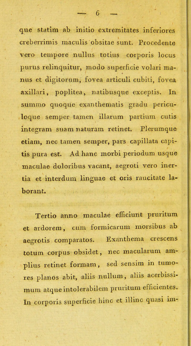 que statim ab initio extremitates inferiores creberrimis maculis obsitae sunt. Procedente vero tempore nullus totius corporis locus purus relinquitur, modo superficie volari ma- nus et digitorum, fovea articuli cubiti, fovea axillari, poplitea, natibusque exceptis. In summo quoque exanthernatis gradu pericu- ,loque semper tamen illarum partium cutis integram suam naturam retinet. Plerumque etiam, nec tamen semper, pars capillata capi- tis pura est. Ad hanc morbi periodum usque maculae doloribus vacant, aegroti vero iner- tia et interdum linguae et oris raucitate la- borant. Tertio anno maculae efficiunt pruritum et ardorem, cum formicarum morsibus ab aegrotis comparatos. Exanthema crescens totum corpus obsidet, nec macularum am- plius retinet formam, sed sensim in tumo- ' res planos abit, aliis nullum, aliis acerbissi- mum atqueintolerabilem pruritum efficientes. In corporis superficie hinc et illinc quasi im- e