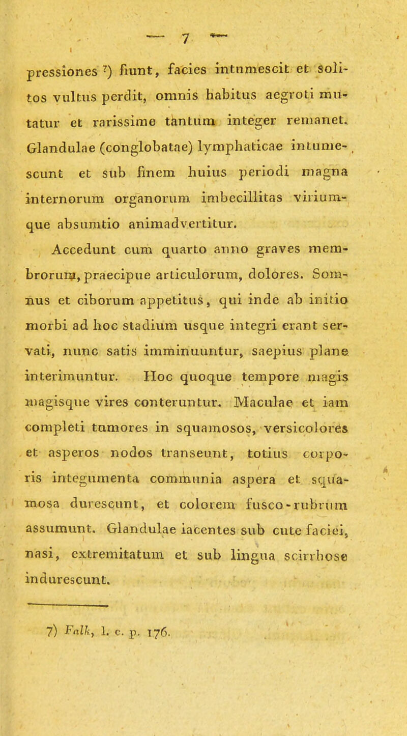 pressiones fiunt, facies intnmescit et soli- tos vultus perdit, omnis habitus aegroti mu- tatur et rarissime tantum integer renianet. Glandulae (conglobatae) lymphaticae intume- , scunt et sub Bnem huius periodi magna internorum organorum imbecillitas virium- que absumtio animadvertitur. Accedunt cum quarto anno graves mera- brorura, praecipue articulorum, dolores. Som- nus et ciborum appetitus, qui inde ab initio morbi ad hoc stadium usque integri erant ser- vati, nunc satis imminuuntur, saepius plane interiniuntur, Hoc quoque tempore magis magisque vires conteruntur. Maculae et iam completi tamores in squamosos, versicolor6s et asperos nodos transeunt, totius corpo- ris integumenta communia aspera et squa- mosa durescunt, et colorem fusco-rubrura assumunt, Glandulae iacenles sub cute faciei, nasi, extremitatum et sub lingua scirrhose indurescunt.
