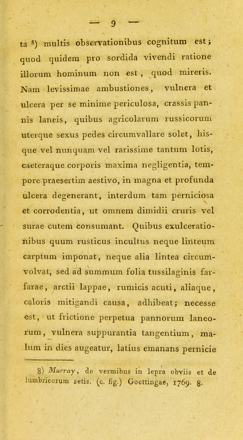 ta 8) multis observatlonibus cognitum est; quod quidem pro sordida vivendi ratione illorum hominum non «st , quod mireris. Nam levissimae ambustiones, vulnera et ulcera per se minime periculosa, crassis pan- nis laneis, quibus agricolarum russicorum uterque sexus pedes circumvallare solet, his- que vel nunquam vel rarissime tantum lotis, caeteraque corporis maxima negligentia, tem- pore praesertim aestivo, in magna et profunda ulcera degenerant, interdum tam perniciosa et corrodentia, ut omnem dimidii cruris vel surae cutem consumant. Quibus exulceratio- nibus quum rusticus incultus neque liriteum carptum imponat, neque alia lintea circum- volvat, sed ad summum folia tussilaginis far- farae, arctii lappae, rumicis acuti, aliaque, caloris mitigandi causa, adhibeat; necesse €St, ut frictione perpetua pannorum laneo- rum, vulnera suppurantia tangentium, ma- lum in dies augeatur, latius einanans pernicie 8) Murray, de vermibus in lepra obviis et de lumbricoium setis. (c. fig.) Goettingae, 1769. 8«