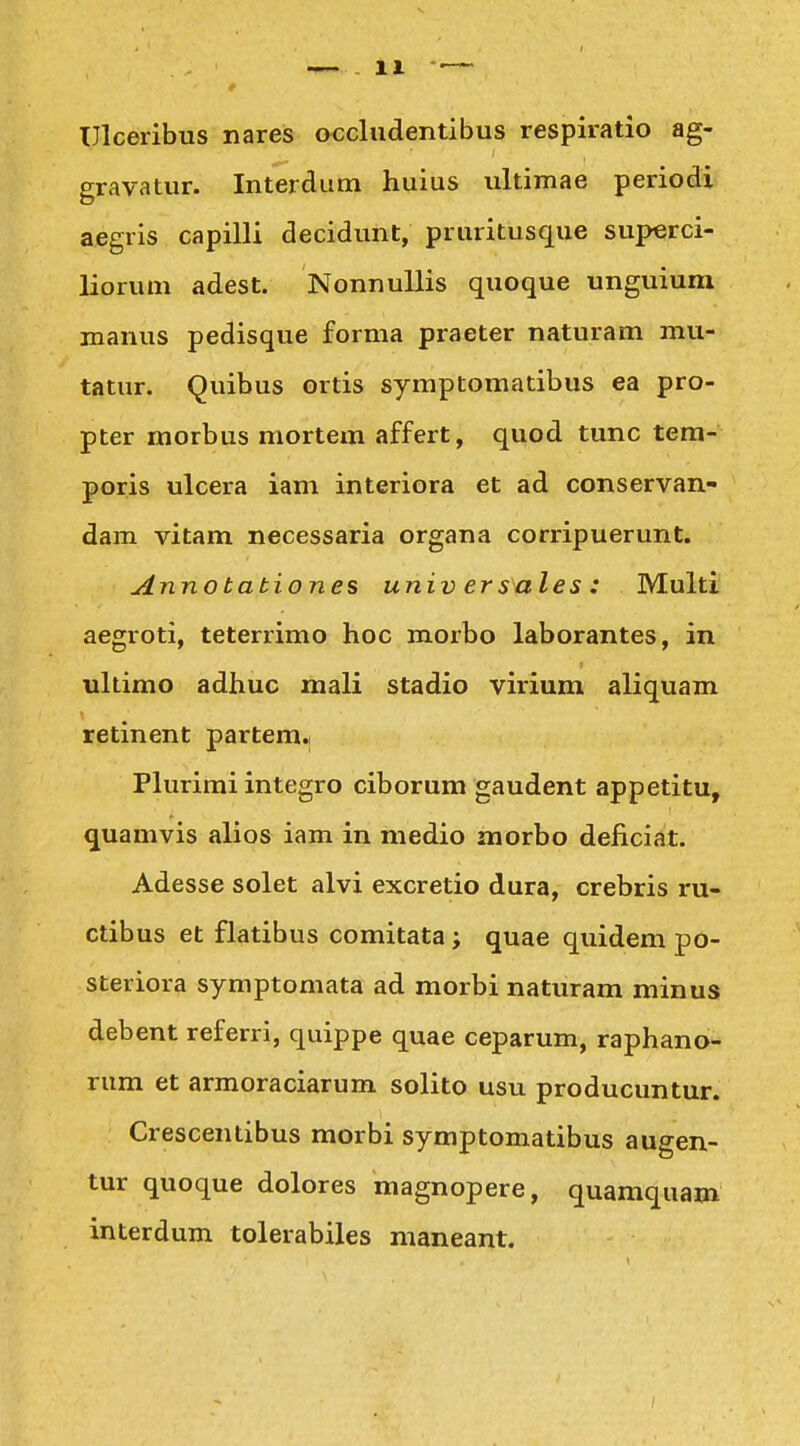 TJlceribus nares occludentibus respiratio ag- gravatur. Interdum huius ultimae periodi aegris capilli decidunt, pruritusque superci- liorum adest. NonnuUis quoque unguiunx manus pedisque forma praeter naturam mu- tatur. Quibus ortis symptomatibus ea pro- pter morbus mortem affert, quod tunc tera- poris ulcera iam interiora et ad conservan- dam vitam necessaria organa corripuerunt. Annobabiones universales: Multi aegroti, teterrimo hoc morbo laborantes, in ultimo adhuc mali stadio virium aliquam retinent partem.i Plurimi integro ciborum gaudent appetitu, quamvis alios iam in medio morbo deficiat. Adesse solet alvi excretio dura, crebris ru- ctibus et flatibus comitata; quae quidem po- steriora symptomata ad morbi naturam minus debent referri, quippe quae ceparum, raphano- rum et armoraciarum solito usu producuntur. Crescentibus morbi symptomatibus augen- tur quoque dolores magnopere, quamquam interdum tolerabiles maneant.