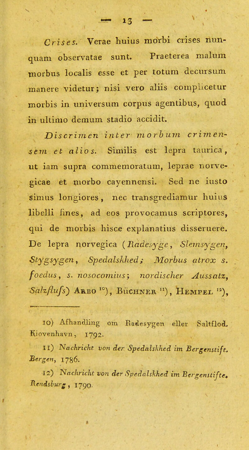 Crises. Verae huius moVbi crises nun- quam observatae sunt. Praeterea malum morbus localis esse et per totum decursum manere videtur; nisi vero aliis coti^plicetur morbis in imiversum corpus agentibus, quod in ultimo demum stadio accidit. Discrimen inter morhum crimen- sern et alios. Similis est lepra taurica, ut iam supra comraemoratum, leprae norve- gicae et morbo cayennensi. Sed ne iusto simus longiores, nec transgrediamur huius libelli fines, ad eos provocamus scriptores, qui de morbis hisce explanatius disseruere. De lepra norvegica {Radesyge, Slemsygeij, Stygsygen, Spedalskhed; Morhus atrox s. foedus, s. nosocomius; nordischer Aussatz, Salzflufs') Arbo '°), BuCHNER Hempel '*), 10) Afhandling om Fiadesygen eller Saltflod. Kiovenhavn, 1792. 11) Nachrickt von der Spedalshhed im Bergenstift. Bergen, 1786. 12) Nachricht von der Spedalskhed im Bergenstifte» B.endshurg, 1790. *
