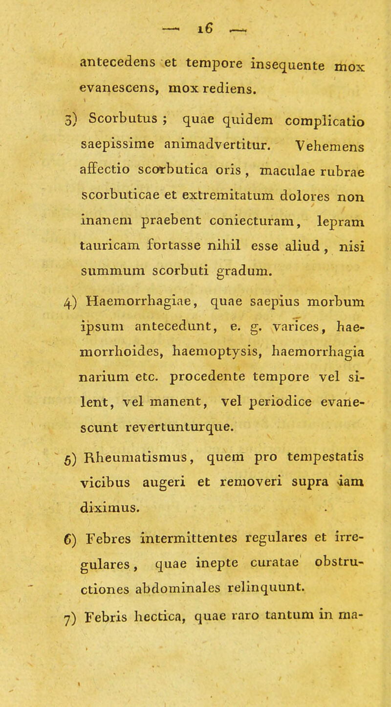 antecedens et terapore insequente ihox evanescens, mox rediens. 3) Scorbutus ; quae quidem coraplicatio saepissime animadvertitur. Vehemens affectio scorbutica oris , maculae rubrae scorbuticae et extremitatum dolores non inanem praebent coniecturam, lepram tauricam fortasse nihil esse aliud, nisi summum scorbuti gradum. 4) Haemorrhagiae, quae saepius morbum ipsum antecedunt, e. g. varices, hae- morrhoides, haemoptysis, haemorrhagia narium etc. procedente tempore vel si- lent, vel manent, vel periodice evane- scunt revertunturque. ^ 5) Rheumatismus, quera pro tempestatis vicibus augeri et removeri supra dam diximus. 6) Febres intermittentes regulares et irre- gulares, quae inepte curatae obstru- ctiones abdominales relinquunt.
