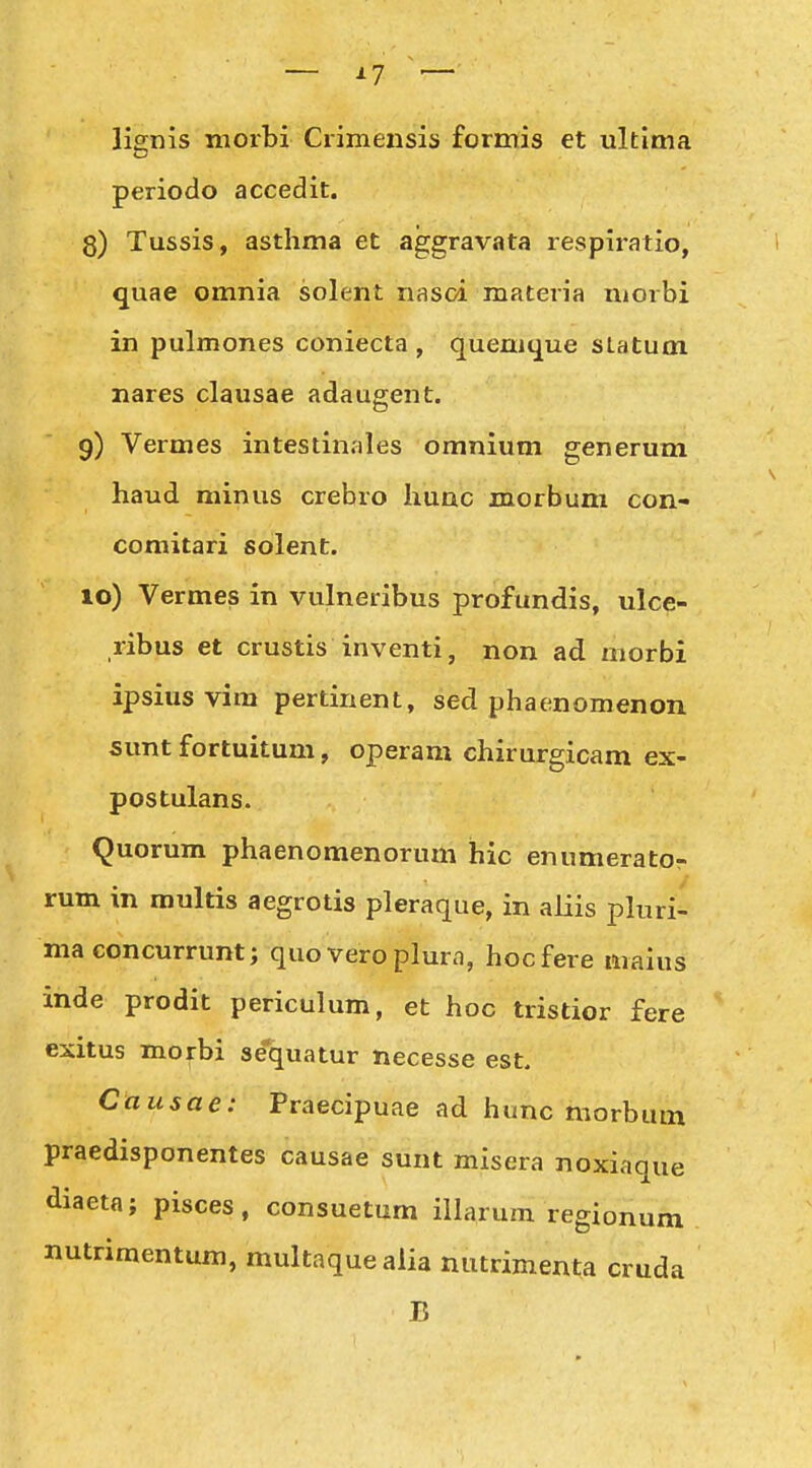 lignis morbi Crimensis formis et ultima periodo accedit. 3) Tussis, asthma et aggravata respiratio, quae omnia solent nasci materia uiorbi in pulmones coniecta , quenique slatum nares clausae adaugent. 9) Vermes intestinales omnium generum haud minus crebro hunc morbum con- comitari solent. 10) Vermes in vulneribus profundis, ulce- ribus et crustis inventi, non ad morbi ipsius vira pertinent, sed phaenomenon sunt fortuitum, operam chirurgicam ex- postulans. Quorum phaenomenorum hic enumerator rum in multis aegrotis pleraque, in aliis pluri- ma concurrunt; quo vero plura, hocfere maius inde prodit periculum, et hoc tristior fere exitus morbi sequatur necesse est. Causae: Praecipuae ad hunc morbum praedisponentes causae sunt misera noxiaque diaeta; pisces, consuetum iHarum regionum nutriraentum, multaqueaiia niitrimenta cruda B