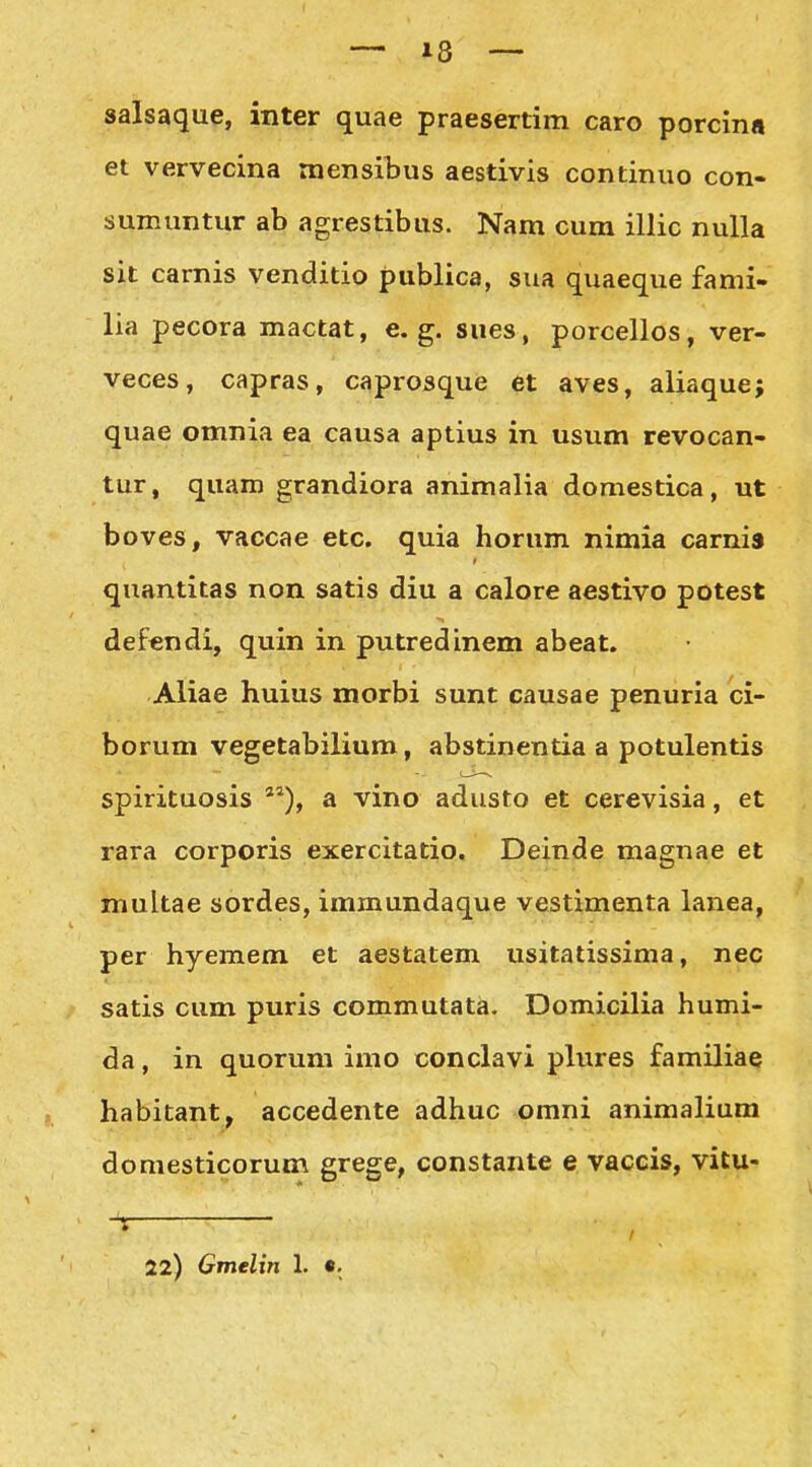 salsaque, inter quae praesertim caro porcinn et vervecina mensibus aestivis continuo con- sumuntur ab agrestibus. Nam cum illic nulla sit carnis venditio publica, sua quaeque fami- lia pecora mactat, e. g. sues, porcellos, ver- veces, capras, caprosque et aves, aliaque; quae omnia ea causa aptius in usum revocan- tur, quam grandiora animalia domestica, ut boves, vaccae etc. quia horum nimia carnis quantitas non satis diu a calore aestivo potest defendi, quin in putredinem abeat. Aliae huius morbi sunt causae penuria ci- borum vegetabilium, abstinentia a potulentis spirituosis *^), a vino adusto et cerevisia, et rara corporis exercitatio. Deinde magnae et multae sordes, immundaque vestimenta lanea, per hyemem et aestatem usitatissima, nec satis cum puris commutata. Domicilia humi- da, in quorum imo conclavi plures familiae habitant, accedente adhuc omni animalium domesticorum grege, constante e vaccis, vitu- -X • , 22) Gmelin 1. «.