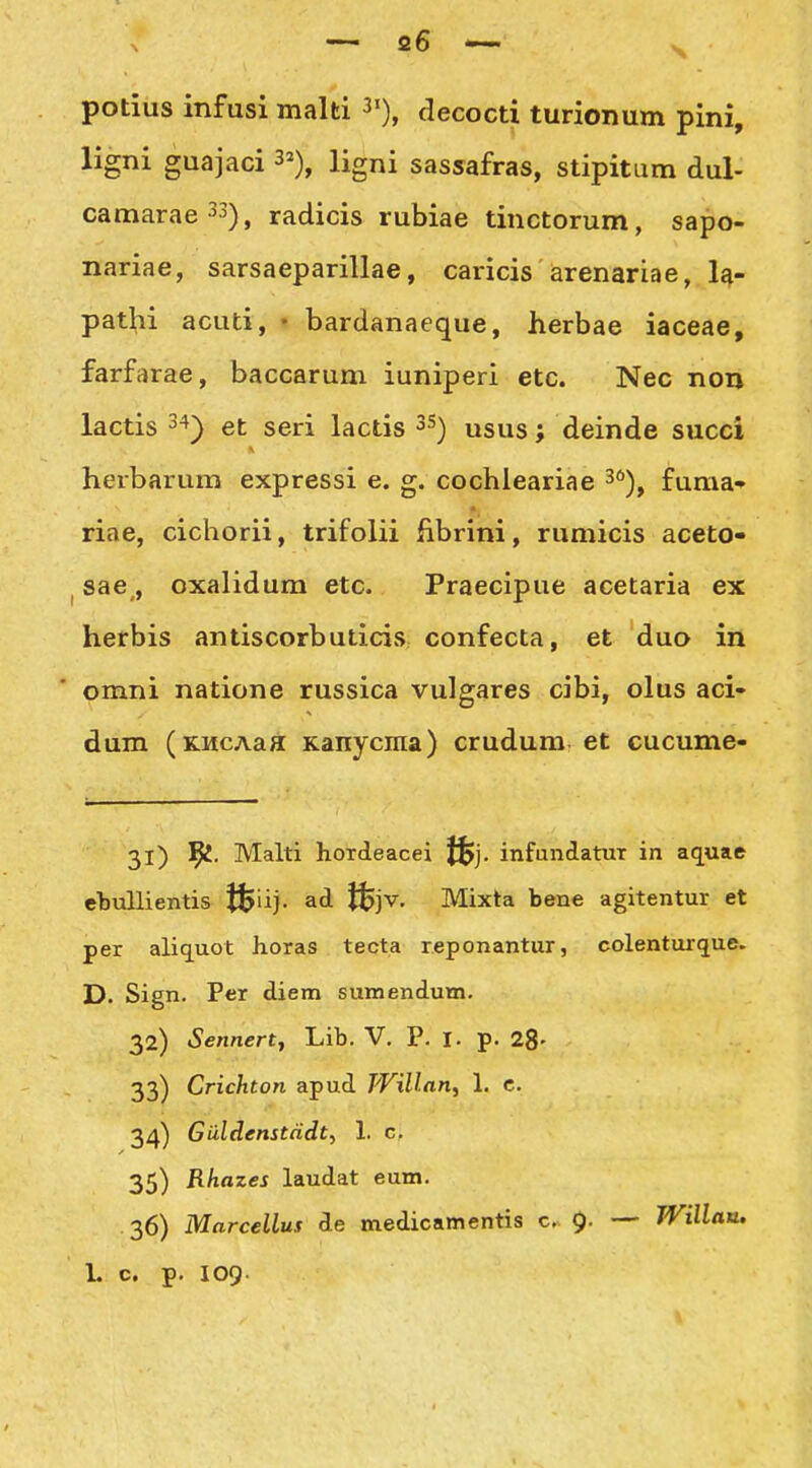 potius infusi malti 3«), decocti turionum pini, ligni guajaci 3^), ligni sassafras, stipitum dul- camarae33)^ radicis rubiae tinctorum, sapo- nariae, sarsaeparillae, caricis arenariae, la- pathi acuti, • bardanaeque, herbae iaceae, farfarae, baccarum iuniperi etc. Nec non lactis et seri lactis 3S) usus; deinde succi herbarum expressi e. g. cochleariae 3)^ fuma» riae, cichorii, trifolii fibrini, rumicis aceto- I sae,, oxalidum etc. Praecipue acetaria ex herbis antiscorbuticis confecta, et duo in omni natione russica vulgares cibi, olus aci- dum (KMCAaa Kanycina) crudum et cucume- 31) l^. Malti hordeacei J^j. infundatur in aq^uae elDullientis t^iij. ad J$jv. Mixta bene agitentur et per aliquot horas tecta reponantur, colenturque. D. Sign. Per diem sumendum. 32) Sennertf Lib. V. P. l. p. 28- 33) Crichton apud TVillan^ 1. c. 34) Guldenstndt^ 1. c. 35) Rhazes laudat eum. 36) Mnrcellus de medicamentis c. — JVillatt. L c. p. 109.