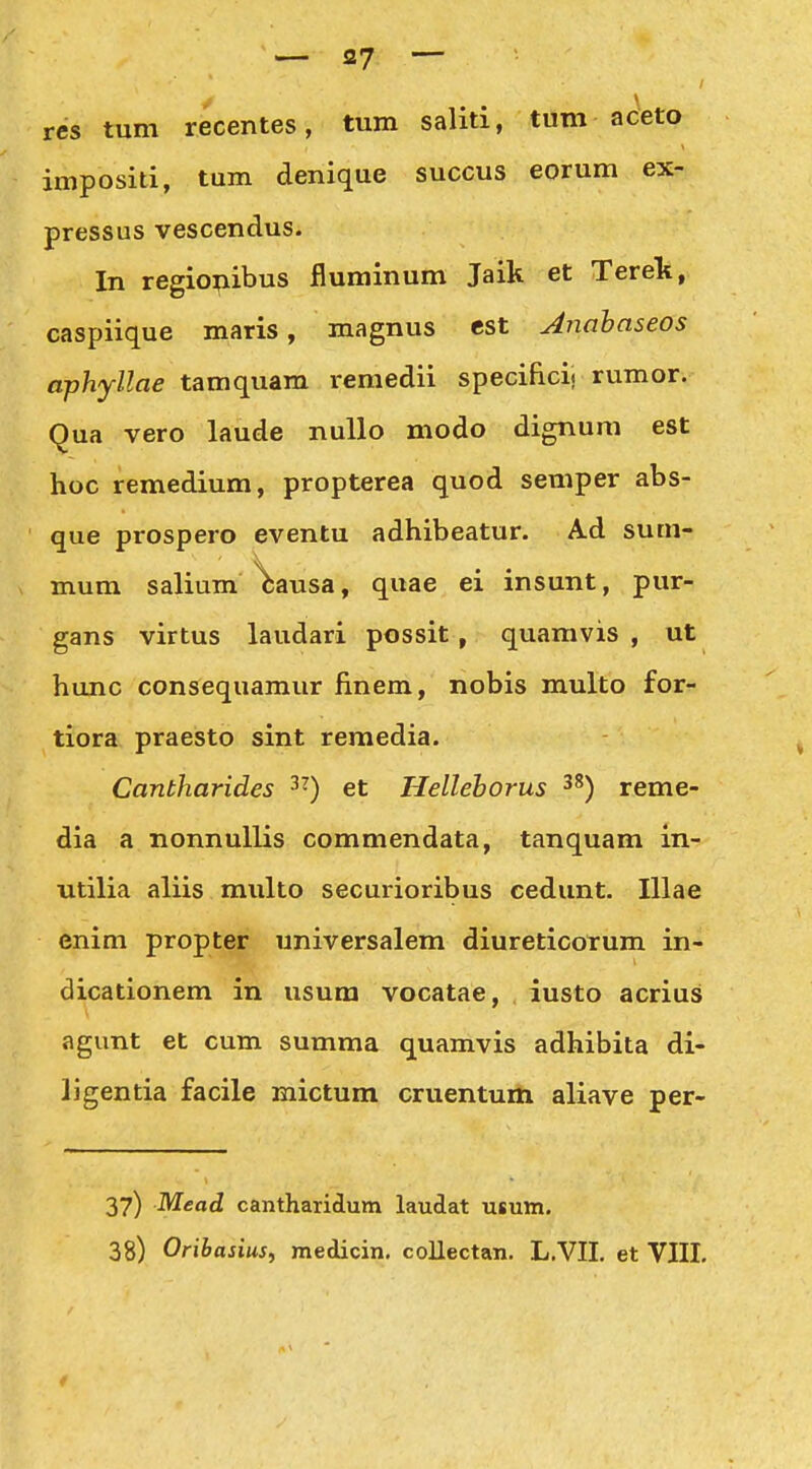 / res tum recentes, tum saliti, tum aceto impositi, tum denique succus eorum ex- pressus vescendus. In regiopibus fluminum Jaik et Terelt, caspiique maris, magnus est Anahaseos aphyllae tamquam remedii specifici. rumor. Qua vero laude nuUo modo dignum est hoc remedium, propterea quod semper abs- que prospero eventu adhibeatur. Ad sum- X mum salium^ausa, quae ei insunt, pur- gans virtus laudari possit, quamvis , ut hunc consequamur finem, nobis multo for- tiora praesto sint remedia. Cantharides ^^) et Hellehorus ^^) reme- dia a nonnullis commendata, tanquam in- Titilia aliis miilto securioribus cedunt. lUae enim propter universalem diureticorum in- dicationem in usum vocatae, iusto acrius agunt et cum summa quamvis adhibita di- ligentia facile mictum cruentum aliave per- 37) Mead cantharidum laudat usum. 38) Oribasius, medicin, coUectan. L.VII. et VIII.