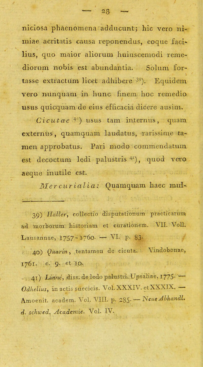 niciosa phaenomena adducunt^ hic vero iii- miae acritatis causa reponendus, eoque faci- lius, quo maior aliorum huiusceniodi reme- diorum nobis est abundantia. Solum £or- tasse extractum licet adhibere ^?). Equidem vero niinquam in hunc finem hoc remedio usus quicquam de eius efhcacia dicere ausim. Cicubae ^') usus tam internus, quam cxternus, quamquam laudatus, rarissime ta- men approbatus. Pari modo commendatum est decoctum ledi palustris'^'), quod vera aeque inutile est. Mer curialia: Quamquam haec mul' 39) Haller, coUectio disputationum practicaritm ad laorborum historiam et curationem. VII. Voll. Lausaiinae, 1757- 5760. — VI. p. 83; 40) ^uariny tentamen de cicuta. Vindobonae, 1761. c. 9. et IQ. -. 41) Linn^, ,diss. de ledo palusUi. Upsaliae, 1775. ■— Qdhelius, in actis suecicis. Vol. XXXIV. ct XXXIX. — Amoenit. academ. Vol VIII. p. 285-— ^^«^^^'^^' d. schwcd, Aca,demie. Vol. IV.