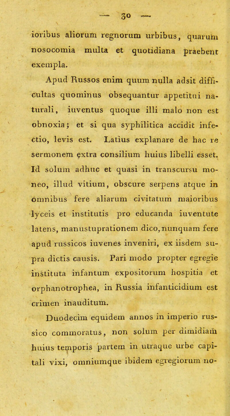 ioribus aliorum regnorum urbibus, quaruhi nosocomia multa et quotidiana praebent exempla. Apud Russos enim quum nulla adsit diffi- dultas quominus obsequantur appetitui na- turali, iuventus quoque illi malo non est obnoxia; et si qua syphilitica accidit infe- ctio, levis est. Latius explanare de hac re sermonem extra consilium huius libelli esset. Id s6lum adhuc et quasi in transcursu mo- neo, illud vitium, obscure serpens atque in omnibus fere aliarum civitatum maioribus lyceis et institutis pro educanda iuventute latens, manustuprationem dico,nunquam fere apud russicos iuvenes inveniri, ex iisdem su- pra dictis causis. Pari modo propter egregie instituta infantum expositorum hospitia et orphanotrophea, in Russia infanticidium est crimen inauditum. Duodecim equidem annos in imperio rus- sico commoratus, non solum per dimidiam huius temporis partem in utraque urbe capi- tali vixi, omniumque ibidem egregiorum no-