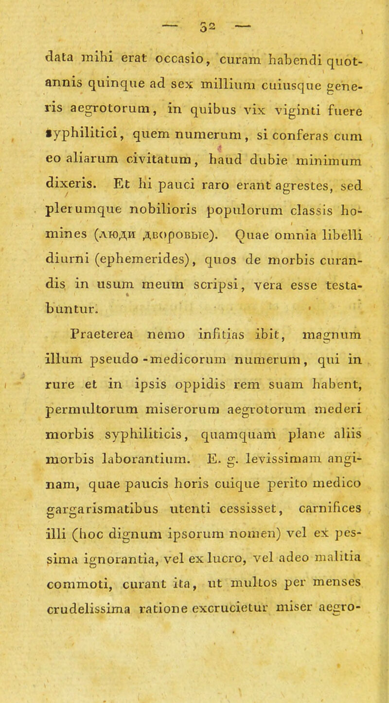 data mihi erat occasio, curam habendi quot- annis quinque ad sex milliuni cuiusque gehe- ris aegrotorum, in quibus vix viginti fuere •yphilitici, quemnumerum, si conferas cum eo aliarum civitatum, haud dubie minimum dixeris. Et hi pauci raro erant agrestes, sed plerumque nobilioris populorum classis ho- mines (ah)AH ;i,B<)poBbTe). Quae omnia libelli diurni (ephemerides), quos de morbis curan- dis, in usum meurn scripsi, vera esse testa- buntur. Praeterea nemo infitias ibit, magnum illum pseudo-medicorum numerum, qui in rure et in ipsis oppidis rem suam habent, permultorum miserorum aegrotorum mederi morbis syphiliticis, quamquam plane aliis morbis laborantium. E. g. levissimam angi- nam, quae paucis horis cuique perito medico gargarismatibus utenti cessisset, carniflces illi (hoc dignum ipsorum nomen) vel e± pes- gima ignorantia, vel exlucro, vel adeo malitia commoti, curant ita, ut multos per menses crudelissima ratione excrucietur miser aegro-