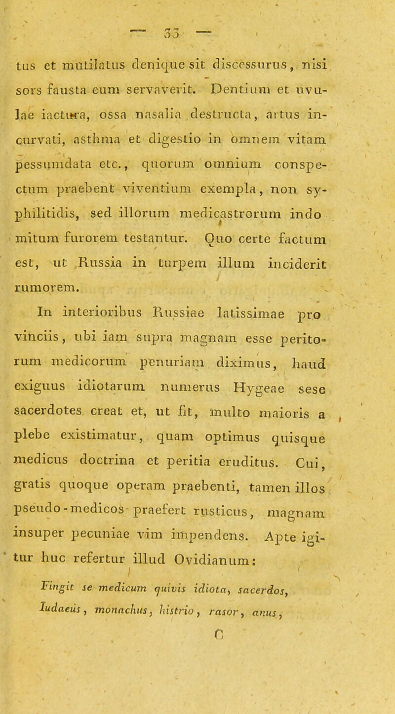 tus ct muiilatus cleriique sit discessurus, nisi sors fausta eum servaverit. Dentiuni et uvu- lae iactiHra, ossa nasalia destructa, artus in- curvati, asthma et digestio in omnem vitam pessunidata etc., quorum oinnium conspe- ctum praebent viventium exempla, non sy- philitidis, sed illorum medicastrorum indo mitum furorem testantur. Ouo certe factum est, ut Russia in turpem illum inciderit rumorem, In interioribus Piussiae latissimae pro vinciis, ubi iam supra magnam esse perito- rum medicorum pt;nuriam diximus, haud exiguus idiotarum numerus Hygeae sese sacerdotes creat et, ut fit, multo maioris a plebe existimatur, quam optimus quisque medicus doctrina et peritia eruditus. Cui, gratis quoque operam praebenti, tamen illos pseudo-medicos-praefert rusticus, magnam insuper pecuniae vim impendens. Apte igi- tur huc refertur illud Ovidianum: I Fingit se medicum (juivis idiota^ sacerdos, ludneiis, monachus, histrio, rasor^ anus,