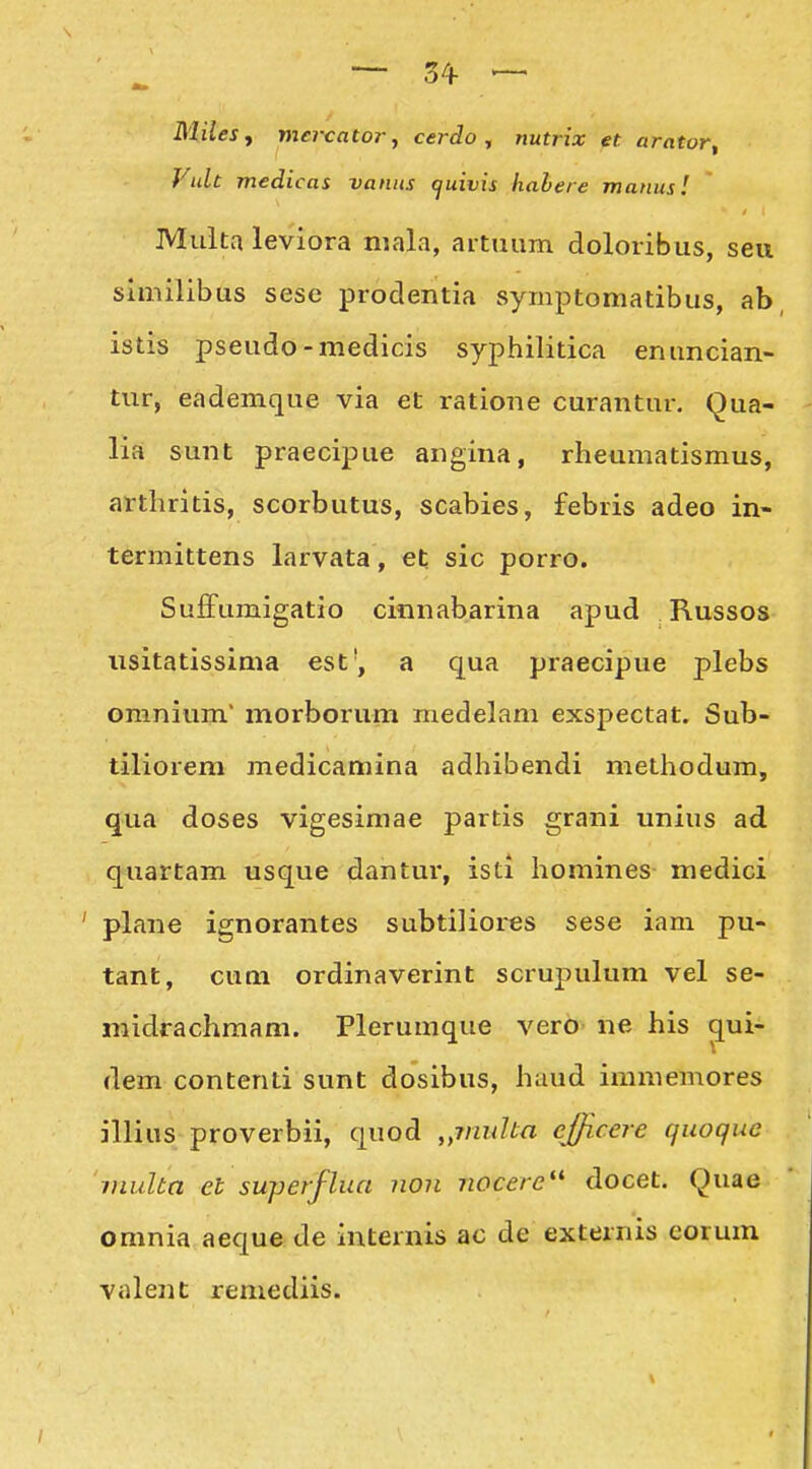 MileSf mei-cator, cerdo , nutrix et arntor, Vult medicas vanus cjuivis hahere manusl Muita leviora mala, artuum doloribus, seu similibus sese prodentia symptomatibus, ab istis pseudo-medicis syphilitica enuncian- tur, eademque via et ratione curantur, Qua- lia sunt praecipue angina, rheumatismus, arthritis, scorbutus, scabies, febris adeo in- termittens larvata, et sic porro. SufFumigatio cinnabarina apud Russos iisitatissima est', a qua praecipue plebs omnium morborum medelam exspectat, Sub- tiliorem medicamina adhibendi methodum, qua doses vigesimae partis grani unius ad quartam usque dahtur, isti homines medici ' plane ignorantes subtiliores sese iam pu- tant, cum ordinaverint scrupulum vel se- midrachmam. Plerumque vero ne his ^ui- dem contenti sunt dosibus, haud immemores illius proverbii, quod ,,7nuUn efficere qiwque inulta et superflua non nocere'* docet. Quae omnia aeque de internis ac de externis corum valent remediis.