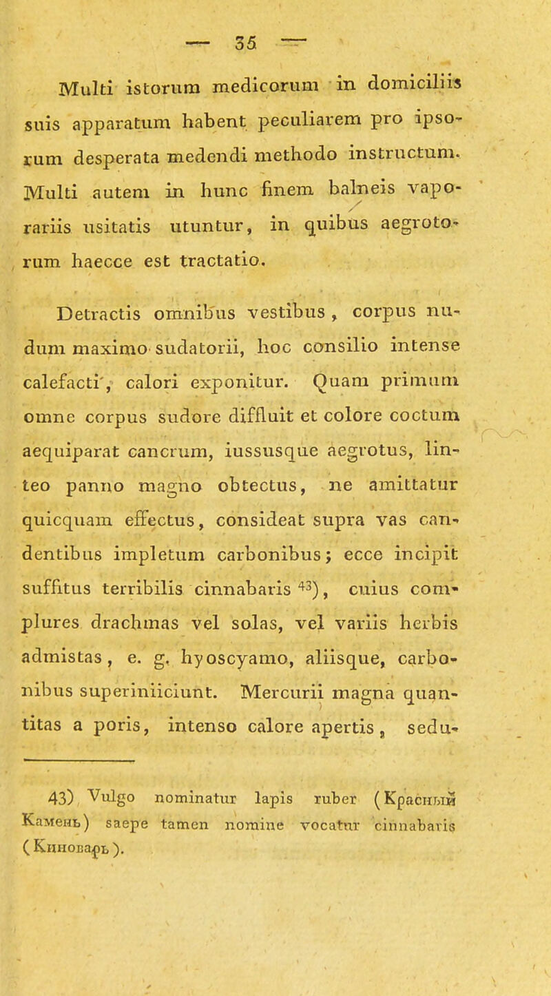 Multi istorura medicorum in domiciliis suis apparatum habent peculiarem pro ipso- rum desperata medendi methodo instructum. Multi autem in hunc finem balneis vapo- rariis usitatis utuntur, in (juibus aegroto.' , rum haecce est tractatio. Detractis omnibus vestibus , corpus nu- dum maximo sudatorii, hoc consilio intense calefacti', calori exponitur. Quam primum omne corpus sudore diffluit et colore coctum aequiparat cancrum, iussusque aegrotus, lin- teo panno magno obtectus, ne amittatur quicquam efFectus, consideat supra vas can-» dentibus impletum carbonibus; ecce incipit suffitus terribilis cinnabaris ^^), cuius com* plures drachmas vel solas, vel varlis herbis admistas, e. g, hyoscyamo, aliisque, carbo- nibus superiniiciunt. Mercurii magna quan- titas a poris, intenso calore apertis, sedu- 43) Vulgo nominatur lapis ruber (KpacHr>iiS KaMeHt) saepe tamen nomine vocatnr cihnabaris ( KnHOIja^»!,).