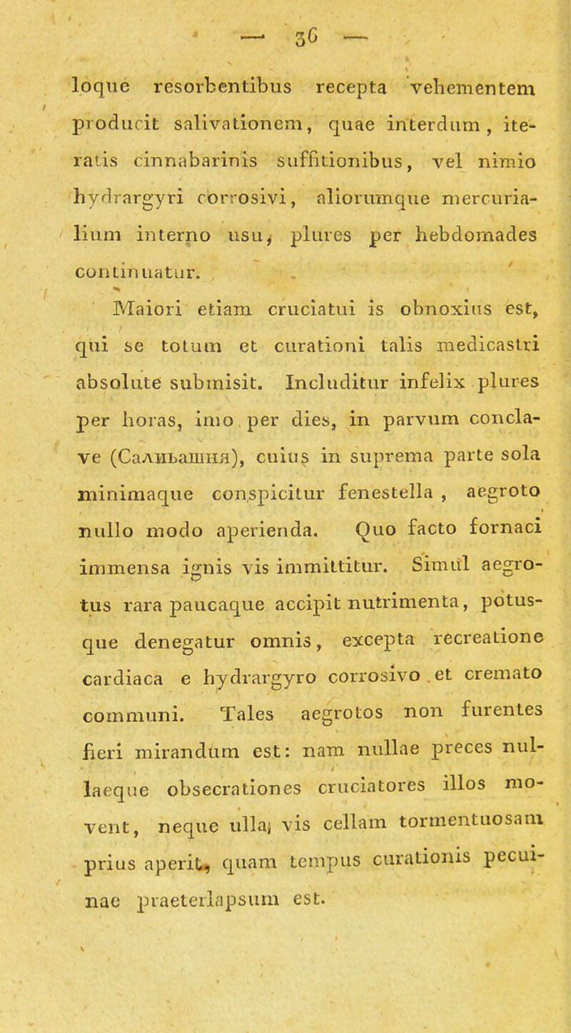 loque resorbentibiis recepta vehementem prodiicic sallvationem, quae interdum, ite- ratis cinnabarinis suffitionibus, vel nimio hydrargyri cbrrosivi, aliorumque mercuria- lium interno usuj plures per hebdomades continuatur. . , Maiori etiam cruciatui is obnoxiiis est, qui se totum et curationi talis medicaslri absolute submisit. Includitur infelix plures per horas, imo per dies, in parvum concla- ve (CaAHLamiifl), cuiu^ in suprema parte sola minimaque con,spicitur fenestella , aegroto nuilo modo aperienda. Quo facto fornaci immensa ignis vis immittitur. Simul aegro- tus rara paucaque accipit nutrimenta, potus- que denegatur omnis, excepta recreatione cardiaca e hydrargyro corrosivo . et cremato communi. Tales aegrotos non furentes fieri mirandum est: nam nullae preces nul- laeque obsecrationes cruciatores illos mo- vent, neque ulkj vis cellam tormentuosam prius aperit, quam tempus curationis pecui- nac praeterlapsum est.