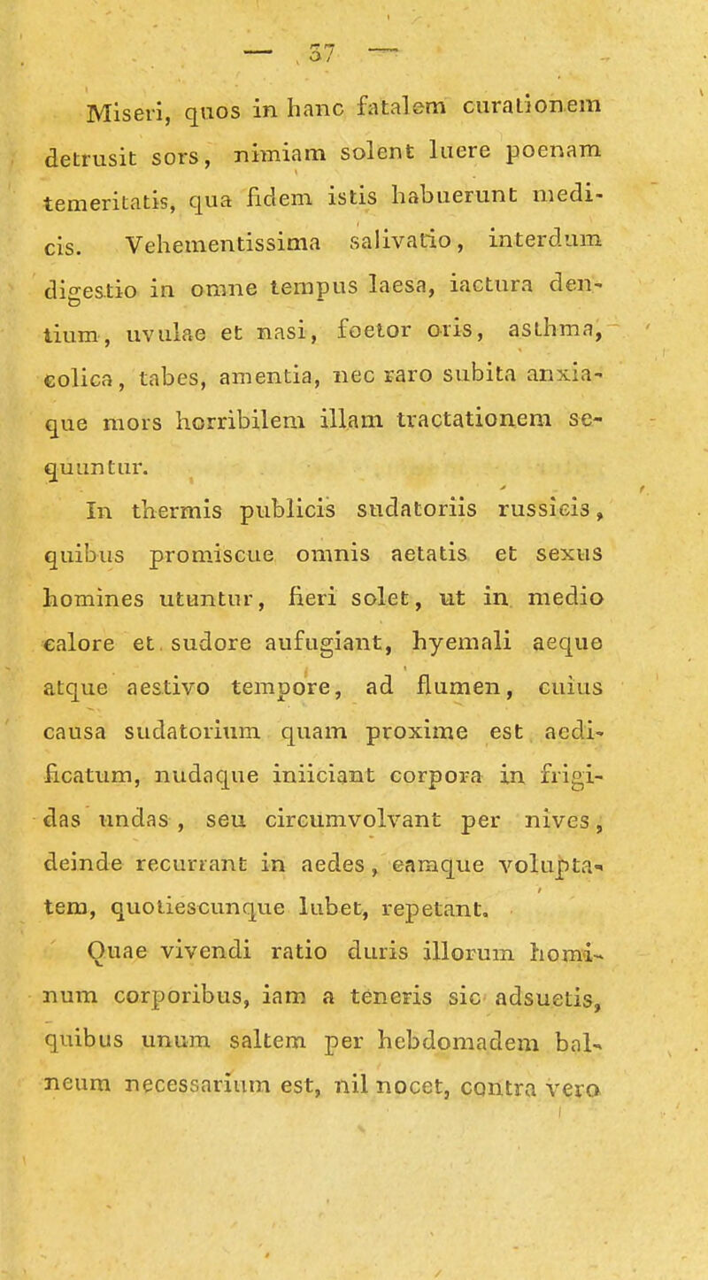 — ,57 Miseri, quos in hanc fatalem curationera detrusit sors, nimiam solent luere poenam temeritatis, qua fidem istis liabuerunt niedi- cis. Vehementissima salivatio, interdum digestio in orane tempus laesa, iactura den- tium, uvulae et nasi, foetor oris, asthma, colica, tabes, amentia, nec raro subita anxia- que mors horribilem illam tractationem se- quuntur. In thermis publicis sudatoriis russicis, quibus promiscue omnis aetatis et sexus homines utuntur, fieri solet, ut in medio ealore et sudore aufugiant, hyemali aeque atque aestivo tempore, ad flumen, cuius causa sudatorium quam proxime est aedi- iicatum, nudaque iniiciant corpora in frigi- das undas , seu circumvolvant per nives, deinde recuriant in aedes , earaque volupta tem, quoliescunque lubet, repetant, Quae vivendi ratio duris illorum homa- num corporibus, iam a teneris sic^ adsuetis, quibus unum saltem per hebdomadem bal- neura necessariura est, nil nocet, contra vero