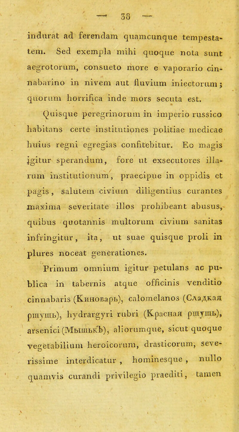 indurat ad ferendam quamcunque tempesta- teni. Sed exempla mihi quoque nota sunt aegrotorum, consueto more e vaporario cin- nabarino in nivem aut fluvium iniectorum; quorum horrifica inde mors secuta est. Quisque peregrinorum in imperio russico habltans certe institutiones politiae medicae huius regni egregias confitebitur. Eo magis jgitur sperandum, fore ut exsecutores illa- rum institutionum, praecipue in oppidis et pagis, salutem civium diligentius curantes iriaxima severitate illos prohibeant abusus,- quibus quotannis multorum civium sanitas infringitur, ita, ut suae quisque proli in plures noceat generationes. Primum omnium igitur petulans ac pu- blica in tabernis atque officinis venditio cinnabaris (KHHOBapb), calomelanos (CAa,a,Kaa pinyniB), hydrargyri rubri (KpacHaa pniyini»), arsenici(IVIbiiULKl)), aliorumque, sicut quoque vegfetabilium heroicorum, drasticorum, seve- rissime interdicatur , hominesque , nullo quamvis curandi privilegio praediti, tamen
