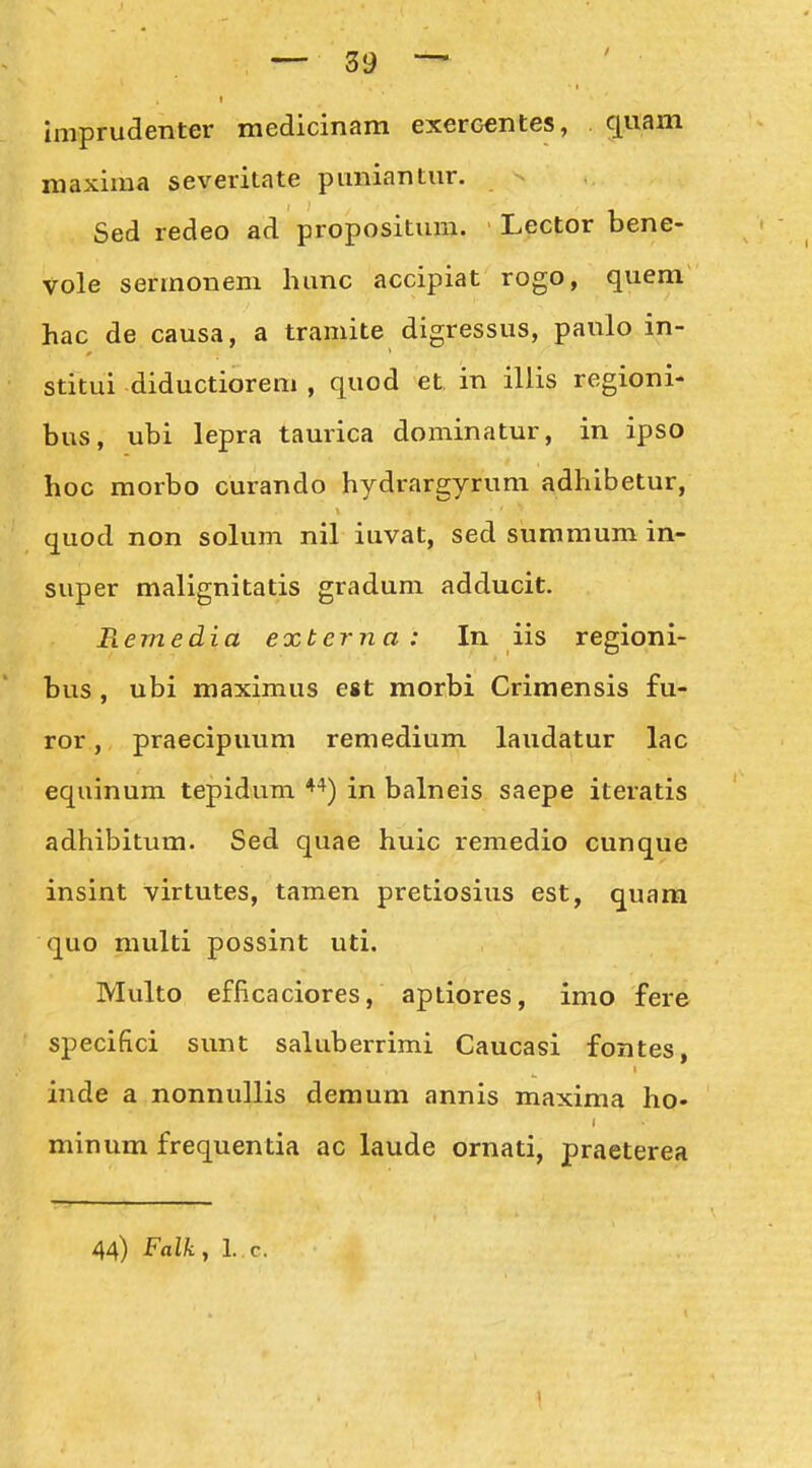 imprudenter medicinam exercentes, c[uam maxima severitate pimiantiir. Sed redeo ad propositmn. Lector bene- vole sermonem hunc accipiat rogo, quem hac de causa, a tramite digressus, panlo in- stitui diductiorem , quod et in illis regioni- bus, ubi lepra taurica dominatur, in ipso hoc morbo curando hydrargyrum adhibetur, quod non solum nil iuvat, sed summum in- super malignitatis gradum adducit. Remedia externa : In iis regioni- bus, ubi maximus est morbi Crimensis fu- ror, praecipuum remedium laudatur lac equinum tepidum ♦^) in balneis saepe iteratis adhibitum. Sed quae huic remedio cunque insint virtutes, tamen pretiosius est, quara quo multi possint uti. Multo efficaciores, aptiores, imo fere specifici sunt saluberrimi Caucasi fontes, inde a nonnuUis demum annis maxima ho- minum frequentia ac laude ornati, praeterea 44) Falk, l. c.