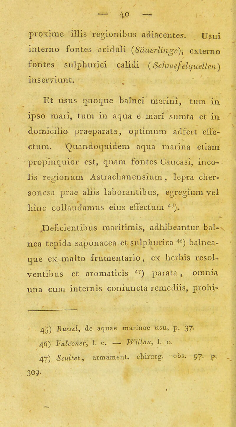 proxime illis regionibus adiacentes. Usui interno fontes aciduli {Suaerlinge), externo fontes sulphurici calidi (Schwefelquellen) inserviunt. Et usus quoque balnei niarini, tum in. ipso niari, tum in aqua e mari sumta et ia domicilio praeparata, optimum adfert effe- ctum. Ouandoquidem aqua marina etiam propinquior est, quam fontes Caucasi, inco- lis regionum Astrachanensium , lepra cher- sonesa prae aliis laborantibiis, egregium vel hinc collavidamus eius effectum '^^). JDeficientibus maritimis, adhibeantur bal-- nea tepida saponacca et sulphurica '^^) bahiea- que CK malto frumentario, ex herbis resol- ventibus et aromaticis ^^) parata, omnia una cum internis coniuncta remediis, prohi' 45) Russel, de aquae marinae «su, p. 37. 4(5) Falconer, 1. c — Willan, 1. c-. 47) Scultet, armament. chhurg. obs. 97. p. 309.