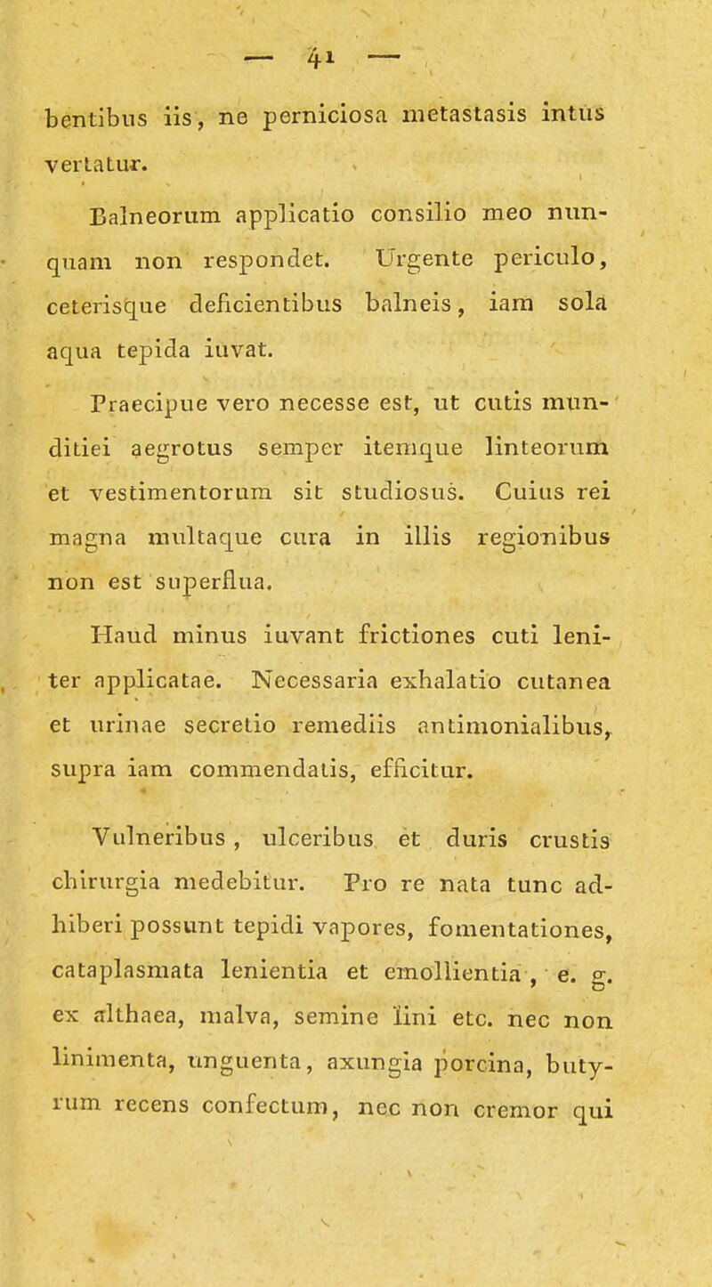 bentibus iis, ne perniciosa metastasis inttis vertatur. Balneorum applicatio consilio meo nnn- quam non respondet. Urgente periculo, ceterisque delicientibus balneis, iara sola aqua tepida iuvat. Praecipue vero necesse est, ut cutis mun- ditiei aegrotus seraper itemque linteorum et vestimentorum sit studiosus. Cuius rei magna multaque cura in illis regionibus non est superflua. Haud minus iuvant frictiones cuti leni- ter applicatae. Necessaria exhalatio cutanea et urinae secretio remediis antimonialibus,^ supra iam commendatis, efficitur. Vulneribus , ulceribus et duris crustis cbirurgia medebitur. Pro re nata tunc ad- hiberi possunt tepidi vapores, fomentationes, cataplasmata lenientia et emollientia . e. p-. ex althaea, malva, semine lini etc. nec non linimenta, unguenta, axungia porcina, buty- rum recens confectum, nec non cremor qui
