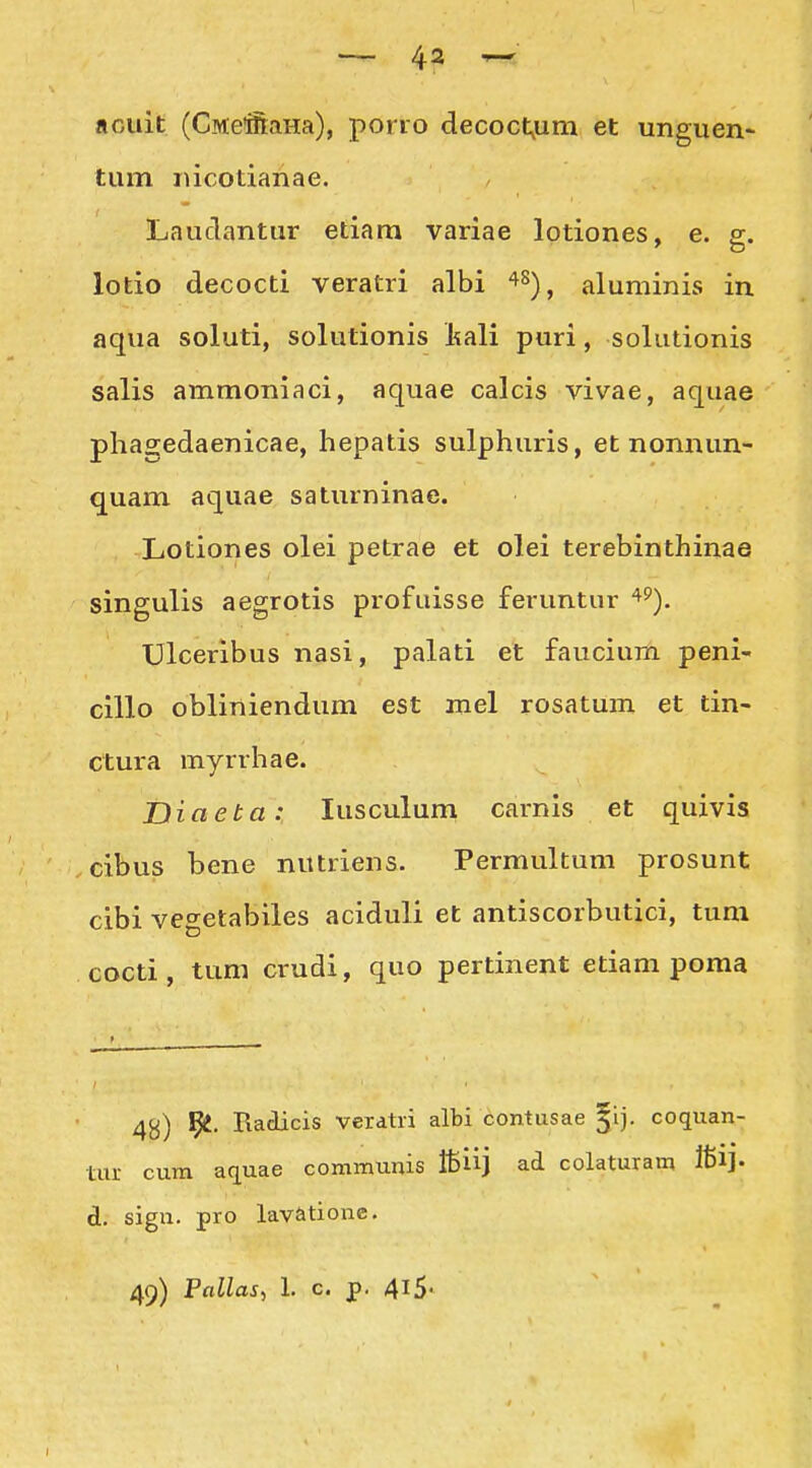arAiit (CMe!ifi:aHa), porro decoct,um et unguen- tum lucotianae. Lauclantur etiara variae lotiones, e. g. lotio decocti veratri albi ^^), aluminis in aqua soluti, solutionis l^ali puri, solutionis salis ammoniaci, aquae calcis vivae, aquae phagedaenicae, hepatis sulphuris, et nonnun- quam aquae saturninae. Lotiones olei petrae et olei terebinthinae singulis aegrotis profuisse feruntur ^^). Ulceribus nasi, palati et faucium peni- cillo obliniendum est mel rosatUm et tin- ctura myrrhae. Diaeta: lusculum carnis et quivis cibus bene nutriens. Permultum prosunt cibi vegetabiles aciduli et antiscorbutici, tum cocti, tum crudi, quo pertinent etiam poma 4g) l^. Piadicis verdtii albi contusae gij. coquan- tur cum aquae communis ffiiij ad colaturam fti]- d. sign. pro lavationc.
