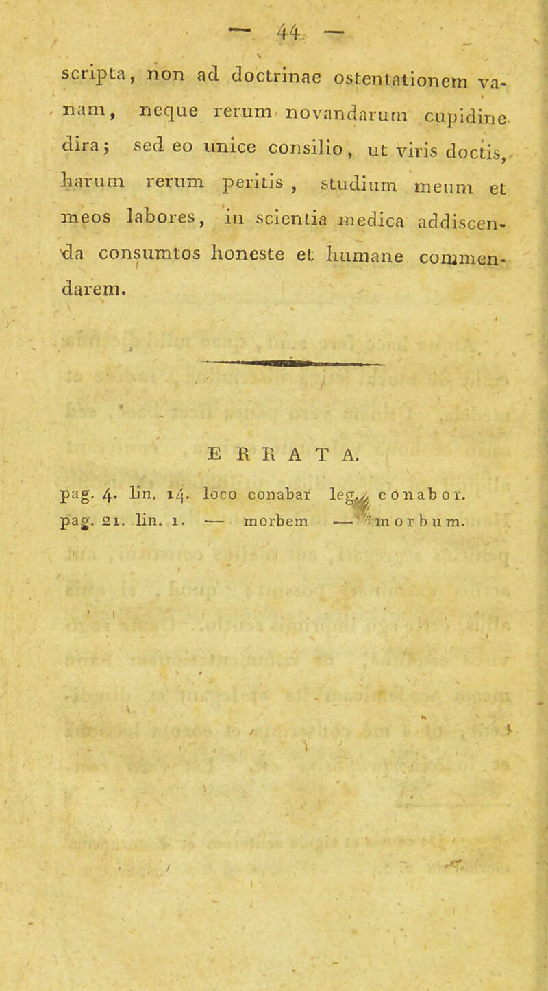 scripta, non ad doctrinae ostentationem va- nam, neque rerum novandaium cupidine. dira; sed eo unice consilio, ut viris doctis, harum rerum peritis , studium meum et meos labores, in sclenlia medica addiscen- da consumtos honeste et humaiie commen- darem. E R R A T A. pag. 4. lin. 14. loco conabar le pag. 2x. c 6 nab 0 r.