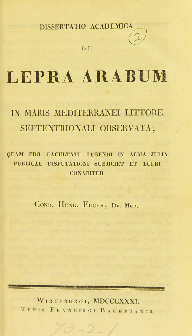 DISSERTATIO ACADEMICA _^ D E LEPRA ARABUM IN MARIS MEDITERRANEI LITTORE SEPTENTRIONALI OBSERVATA; QUAM PRO FACULTATE LEGENDI IN ALMA JULIA PUBLICAE DISPUTATIONI SUBJICIET ET TUERI CONABITUR CoNr.. Hen?.. Fuciis, Dr. Mkd. WiRCEBuRGi, MDCCCXXXI.