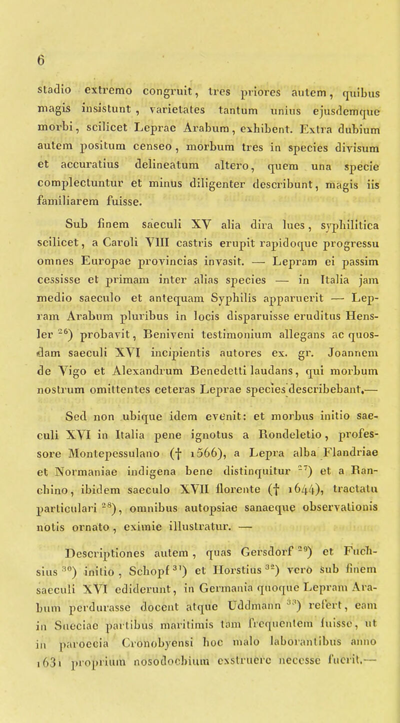 stadio extremo congruit, tres priores autem, quibus niagis iusistunt , varietates tantum unius ejusrlemque morbi, scilicet Leprac Arabum, eihibent. Extra dubium autem positum censeo , morbum tres in species divisum et accuratius delineatura altero, quera una specie complectuntur et minus diligenter desci-ibunt, magis iis familiarem fuisse. Sub finem saieculi XV alia dira lues, svpliilltica scilicet, a Caroli VIII castris erupit rapidoque progressu omnes Europae provincias invasit. — Lepram ei passim cessisse et priraam inter alias species — in Italia jam medio saeculo et antequam Syphilis apparuerit — Lep- ram Arabum pluribus in locis disparuisse eruditus Hens- ler ^^) probavit, Beniveni testimonium allegans ac quos- «lam saeculi XVI incipientis autores ex. gr. Joannem de Vigo et Alexandrum Benedelti laudans, qui morbum nostrum omittentes ceteras Leprae species describebant,— Sed non ubique idem evGnit: et morbus initio sae- culi XVI in Italia pene ignotus a Rondeletio, profes- sore Montepessulano (f i566), a Lepra alba Flandriae et Normaniae iudigena bene distinquitur ) et a Ean- chino, ibidera saeculo XVII ilorente (f 1644), tractatu particulari-^), omnibus autopsiae sanaeque observalionis notis ornato , exiraie illustratur. — Descriptiones autem, quas Gersdorf -^) et FucTi- sius'^'') inilio , Schopf^') et Horstius ^^) vcro Sub finem saeculi XVI cdiderunt, in Gerraania quoque Lepram Ara- bum perdurasse doceut atque Uddmann ^^) relert, eam in Sueciae partibus maritimis taiu frcqucntem fuisso, ut iu paroecia Cronobyensi hoc nialo laboranlibus anno i63i jdopiiura nosodochium cxstruerc necessc fuciut.—