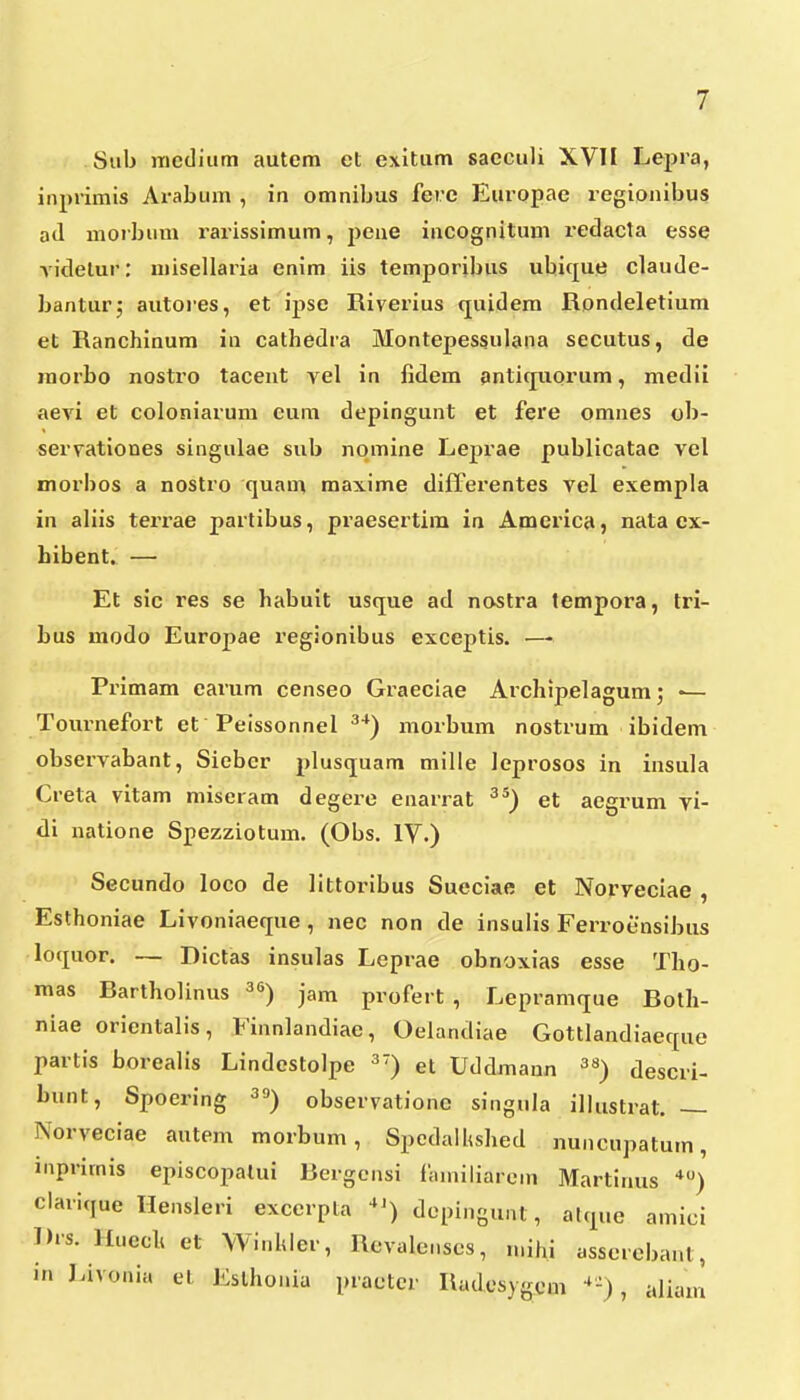 Sub mctliiim autcm et exitiim sacculi XVII Lepra, inprimis Arabum , in omnibus fere Europae regionibus a<l morbum rarissimum, j^eue incognitum redacta esse Andelur: niisellaria enim iis temporibus ubicjue claude- banturj autores, et ipse Riverius quidem Rondeletium et Ranchinum in cathedra Montepessulana secutus, de morbo nostro tacent vel in fidem antiquorum, medii aevi et coloniarum cura depingunt et fere omnes ob- servationes singulae sub nomine Leprae publicatae vel morbos a nostro quam maxime differentes vel exempla in aliis tei-rae partibus, praesertim in America, nata ex- hibent. — Et sic res se habuit usque ad nostra tempora, tri- bus modo Europae regionibus exceptis. — Primam earum censeo Graeciae Archipelagum; •— Tournefort et Peissonnel ^*) morbum nostrum ibidem observabant, Sieber plusquam mille leprosos in insula Creta vitam miseram degere enarrat ^*) et aegrum vi- di natione Spezziotum. (Obs. IV.) Secundo loco de littoribus Sueciae et Norveclae , Esthoniae Livoniaeque , nec non de insuiis Ferroensibus lociuor. — Dictas insulas Leprae obnoxias esse Tho- mas Bartholinus 3«) jam profert , Lepramque Both- niae orientalis, Finnlandiae, Oelandiae Gottlandiaecpie partis borealis Lindestolpe et Uddmann descri- bunt, Spoering ^») observationc singnla illustrat. — Norveciae autem morbum, Spcdallished nuncupatum, inprimis episcopatui Bergensi faniiliarcm Martinus •*) claricjue Ilensleri excerpta depingunt, akp.e amici Drs. Huech et Winhler, Rcvalenscs, n.ihi asscrebant, in Livonia el JCslhonia practcr Rudosy(rc.m ^-), aliam