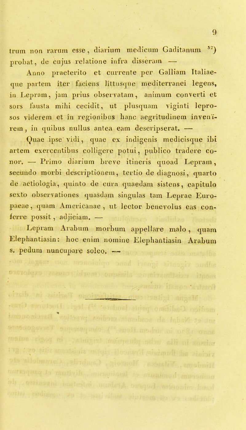 triiin noii rariim esse, diaiium meJicum Gaclitamira '■) 2)i-obat, de cujus relatione infra dissei'am — Anno piaeterito et currcnte per Galliam Ttaliae- que partem iter faciens liltustjue mediterranei legens, in Le^jrom, jam prius observatam, animum converti 6t sors fausla mihi cecidit, ut i^lusquaui viginti lepro- sos viderem et in regionibus hanc aegritudinem inveni- rem , in quibus nullus antea eam descripserat. — Quae ipse vidi, quae cx indigcnis medicisque ibi artem exercentibus coliigere potui, publico tradere co- nor. — Primo diarium breve itineris cjuoad Le^jram, secundo morbi descrijjtionem, tertio de diagnosi, quarto de aetiologia, qiiinto de cura quaedam sistens, capitulo sexto observationes cjuasdam singulas tam Leprae Euro- paeae, c|uam Amcricanae , ut lector benevolus eas con- fcrre possit , adjiciam. — Lepram Arabum morbum ajipellare malo, cjuam Elephantiasin: hoc enim noinine Elephantiasin Arabum s. pedum nuncupare soleo. —