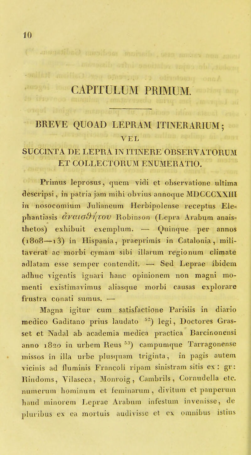 CAPITULUM PRIMUM. BREVE QUOAD LEPRAM ITINERARIUM; VEL SUCCINTA DE LEPRA IN ITINERE ORSERVATORUM ET COLLECTORUM ENUMERATIO. Primiis leprosus, (juem vifli et observatione ultima tlescripsi, in patria jam mihi obvius annoque MDCCCXXIIl iii nosocomium Julianeum Herbipolense receptus Ele- phanliasis dvaiGd^riXOV Robinson (Lejjra Arabum anais- thetos) exhibuit exemplum. ■— QuinqTie per annos (1808—13) in Hispania, praepiimis in Catalonia , mili- taverat ac morbi cymam sibi iliarum regionum climate adlatam esse semper contendit. — Sed Leprae ibidem adhuc vigentis ignari hanc opinionem non magni mo- menti existimavimus aliasque morbi causas explorare frustra conati sumus. — Magna igitur cum satisfactione Parisiis in diario medico Gaditano prius laudato ^-) legi, Doctores Gras- set et Nadal ab academia medica practica Barcinonensi anno 1820 in urbem Reus '^^) campumque Tari-agonense missos in illa urbe pliisquam Iriginta, in pagis autem vicinis ad fluminis Francoli ripam sinistram sitis ex : gr: Rindoms, Vilaseca, Moiiroig, Cambrils, Cornudella etc. numcriim hominum et feminarum , divitum et pauperuna haud minorem Lcprac Arabum infeslum invenissc, de pluribus ex ea morluis audivissc et cx omnibus islius