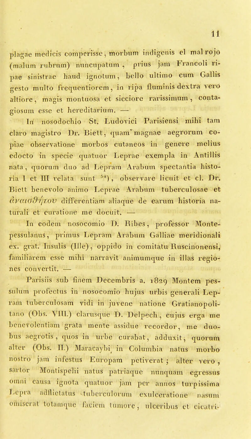 piagae meclicis comperisse, morbum intligcnis el mal rojo (malum rubrum) nuncupatum , prius jam Francoli ri- pae sinistrae haud ignotum, bello ultimo cum Gallis gesto multo frequentiorem, in ripa fluminis dextra vero altiore, magis montuosa et sicciore rarissimum, conta- giosum esse et hereditarium. — Iri nosodochio St. Ludovici Parisiensi mihi tam claro magistro Dr. Biett, (juam'magnae aegrorum co- piae observatione morbos cutaneos in genere melius edocto in specie quatuor Leprae exempla in Antillis nata, quorum duo ad Leprara Arabum spectantia histo- lia 1 et III i'elata sunt ^*) , observare licuit eC cl. Dr. Bielt benevolo animo Leprae Arabum tuberculosae et Cf.vaiaSiqrov diiTerentiam aliaque de earum historia na- turali et curalione me docuit. — In eodem nosocomio D. Ribes, professor Monte- pessulanus, primus Lepram Arabum Galliae meridionali ex. grat. Insulis (Ille), oppido in comitatu Ruscinonensi, familiarem esse mihi narravit animumque in illas regio- nes convei'tit. — Parisiis sub finem Decembris a. 1829 Montem pes- sulum profectus in nosocomio hujus urbis generali Lep- ram tubeiculosam vidi in juvene natione Gratianopoli- tano (Obs. VIII.) clarusque D. Delpech, cujus erga me bencvolentiam grata mente assidue recordor, me duo- bus aegrotis, quos in urbe curabat, adduxit, quornm altcr (Obs. II.) Maracaybi^ in Columbia natus morbo nostro jam infestus Europam pctivernt ; alter vero , sarlor Montispelii natus patriaque nunquam egressus omiu causa ignota quatuor jam pcr annos lurpissima Lcpra adllictalus tubcrculorum exulceratione nasum omiscrat totamquc Jaclcm tumorc, ulccribus ct cicalri-
