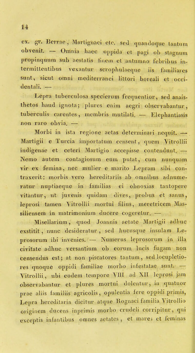 ex. gr. Bcrrae, Martignaci etc. sed riuandoque tantHm obi^enit. — Omnia haec oppida cl pagi ob staginim propinquum sub aeslalis liiiem et antumno fcbribus in- termittentibus vexantur scrophulaefpie iis familiares siint, sicut omni mediterranei littori boreali et occi- dentali. — Lepra tuberculosa &pecierum frequentior, sed anais- ihetos haud ignota; plures enim aegri observabantur, tuberculis carentes, membris mutilati. — Elephantiasis non 1'aro obvia. — Morbi in ista regione aetas determinaii nequit. — Martigii e Turcia importatum censent, quem Vitrollii indigenae et ceteri Martigio accepisse conteiidunt. — Nemo autem contagiosum eum pulat, cum nunquam vir ex femina, nec mulier e marito Lepram sibi con- traxerit: morbis vero hereditariis ab omnibus adnume- ratur nuptiaeque in familias ei obnoxias tantopere vitantur, ut juvenis quidam dives, probus et sanus, ]eprosi tamen Yitrollii mortui filius, meretricem Mas- siliensem in matrimonium ducere cogerelur. — Misellarium, quod Joannis aetate Martigii adbuc exstitit, nunc desideratur , sed hucusque insulam Le- prosorum ibi invenies. — Numerus leprosorum in illa civitate adhuc versantiura ob eorum lucis fugam non censendus est; at non piscatores tantum, sed locupletio- res quoque oppidi familiae morbo infestatae sunt. — VitrolHi, ubi eodem tempore VUI ad XII lcprosi jam observabantur et plures mortui dolcntur, ia quatuor prae aliis familiis agricolis, opulentia ferc oppidi primis, Lepra heredllaria dicitur atque Kognaci familia Vitrollio originem ducens inprimis morbo crudcli corripilur, qui exceptis infantibus omncs aclatcs , et marci et lcminas