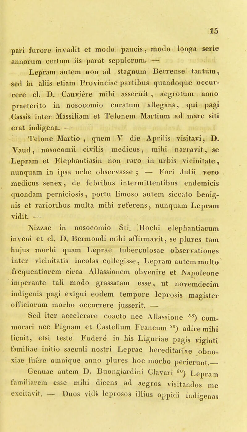 pari furore invadit et motlo paucis, motlo longa serie anaorum cerUim iis parat sepulcrum. — Leprara autem non acl stagnum Berrense tantura, sed in aliis etiam Provinciae partibus quandoque occur- rere cl. D. Cauviere mihi asseruit , aegrotum anno praeterito in nosocomio curatum allegans, qui pagi Cassis inter Massiliam et Teloncm Martium ad mare sili erat indigena. — Telone Martio , quem V die Aprilis visitavi, D. Vaud, nosocomii civilis medicus, mihi nai^ravit, se Lepram et Elephantiasin non raro in urbis vicinitate, nunquam in ipsa urbe observasse ; — Fori JuJii vero raedicus senex, de fcbribus intermittentibus cndemicis quondam perniciosis, portu limoso aulem siccato benig- nis et rarioribus multa mihi referens, nunquam Lepram vidit. — Nizzae in nosocomio Sti. -Rochi elepliantiacum inveni et cl. D. Bermondi mihi affirmavit, se plures tara hujus morbi quam Leprae tuberculosae observationes inter vicinitatis incolas collegisse, liCpram autem multo frequentiorem circa Allassionem obvenire et Napoleone imperante tali modo grassatam esse, ut novemdecim indigenis pagi exigui eodem tempore leprosis magister officiorum morbo occux-rere jusserit. — Sed iter accelerare coacto nec Allassione ^^) com- morain nec Pignam et Castellum Francum'''^) adiremihi licuit, etsi teste I'odere in his Liguriae pagis viginti familiac initio saeculi nostri Leprae hereditariae obno- xiae fuere omnique anno plures hoc morbo peinerunt Genuae autem D. Buongiardini Clavari Lepram familiarem esse mihi dicens ad aegros visitandos me excilavir. — Uuos vidi lcprosos illius oppidi indi^enas