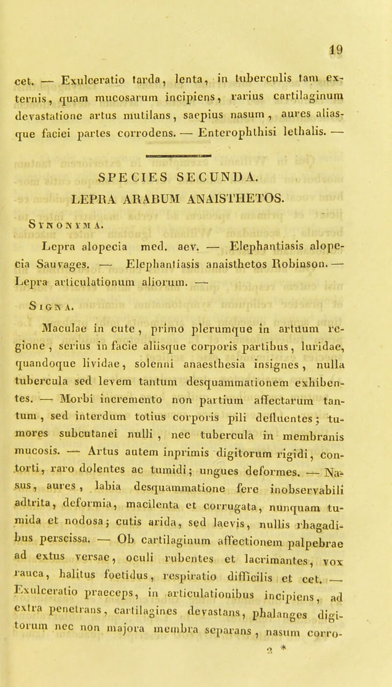 cet. — Exulceratio tarda, lenta, in liiberciilis tani ex- teriiis, quam mucosarum incipicns, rarius cartilaginun» devastationc artus mutilans, saepius nasum , aures aliasT que faciei parles corrodens. — Enterophlhisi lethalis. — SPECIES SECUNDA. I.EPRA ARABUM ANAISTHETOS. S Y W O N V M A. Lepra alopecia med. aev. — Elephantiasis alope- cia Sauvages. — Elephanliasis anaisthetos Robiasou.— Lcpra arliculationum aliorum. — S 1 G s A. Maculae in cute , primo plerumque in artuum re- gione , serius in facie aliisque corporis partibus, luridae, quandoque lividae, solenni anaeslhesia insignes , nulla tubercula sed levem tantum desquammaiionem exhiben- tes. —• Morbi incremento non partium affectarura tan- tum , sed interdum totius corporis pili deflucntes; tu- mores subcutanei nuUi , nec tubercula in membranis mucosis. — Artus autem inprimis digitorum rigidi, con- torti, raro dolentes ac tumidi; ungues deformes. — Nar sus, aures, labia desquammatione fere inobservabili adtrita, deformia, macilenta et corrugata, nunquam tu- mida et nodosa; cutis arida, sed laevis, nullis rhagadi- bus perscissa. — Ob cartilaginum aflTectionem palpebrae ad extus versae, oculi rubcntes ct lacrimantes, vox rauca, halitus foetidus, respiratio difRcilis et cet. — Exulceralio praeceps, in articulationibus incipiens, ad extra penctrans, carlilagincs devastans, phalanges digi- torum ncc non majora membra scparans , nasum corro- *