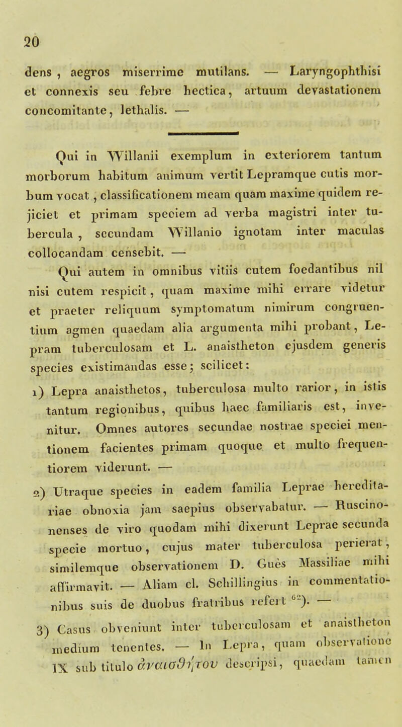 dens , aegros misenimc mutilans. — Laryngophthisi et connexis scu febre hectica, artuum devastationem concomitante, lethalis. — Qui in AYillanii exemplum in exteriorem tantum morborum habitum animum vertit Lepramque cutis mor- bum vocat, classificationem meam quam maxime quitlem re- jiciet et primam speciem ad verba magistri inter tu- bercula , sccundam Willanio ignotam inter macxilas collocandam censebit. — Qui autem in omnibus vitiis cutem foedantibus nil nisi cutem respicit, quam maxime mihi errare videtur et praeter reliquum symptomatum nimirum congruen- tium agraen quaedam alia argumcnta mihi probant, Le- pram tuberculosam et L. anaistheton ejusdem generis species exlstimandas esse; scilicet: 1) Lepra anaisthetos, tnberculosa niTilto rarior, in istis tantum regionibus, quibus haec familiaris est, inve- nitur. Omnes autores secundae nostrae speciei men- tionem facientes primam (xuoque et multo frequen- tiorem viderunt. — 2) Utraque species in eadem familia Leprae heredita- riae obnoxia jam saepius observabalur. — Ruscmo- nenses de viro quodam mihi dixerunt Lcprae secunda specie mortuo, cujus mater tuberculosa perierat, similemque observationem D. Gues Massiliae mihi aflirmavit. — Aliam cL Schillingius in commentatio^ nibus suis de duobus fratribus refcrt •'). — 3) Casus obveniunt inter tubcrculosam et anaislhcton medium tenenles. — In Lepra, quam observulionc IX &uh hl\i]o draiadiitOV descripsi, quaedam tanitn