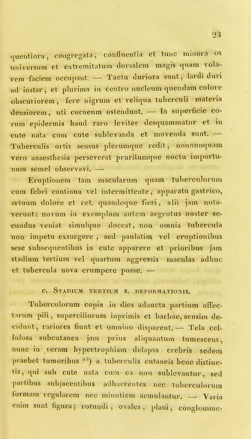citienliora, coiigregata, confluentia et tunc minora os \iniversum et es.tremitatutn tlorsalem magis qnam vola- rem faciem occupant. — Tactu tiuriora sunt, lardi duri ad instar, et plurima in centro nuclcum (juendam colore obscuriorem, ferc nigrum et reliqiia tuberculi irtateria densiorem, uti corneum oslendunt. —• In superficie eo- rum epidermis haud raro leviter destjuammatur et in cute iiata cum cute sublevanda et movenda sunt. — Tuberculis orlis sensus plerumque redit, nonnunquam vero anaesthesia perseverat prurilumtjue noctu importu- num semel observavi. — Eruptionem tam macularum tjuam tuberculorum cum febri continua vel intermittente, apparatu gastrico, artuum dolore et cet. quandocpie fieri, alii jam nota- verunt: novum in exemplum autem aegrotus noster se- cundus veniat simulcjue doceat, non omnia tubercula uno impetu exsurgere , sed paulatim vei eruptionibus sese subsequentibus in cute apparere et prioribus jam stadium lertium vel cjuartum aggressis maculas adhuc et tubercula nova erumpere posse. ■— c. Stadium tertium s. defobmatioixis. Tuberculorum copia in dies adaucta partium afPec- tarum pili, superciliorum inprimis ct barbae, sensim de- ciduiit, rariores fiunt et omnino disparent.— Tela cel- luiosa subcutanea jam prius alicjuantum tumescens, nunc in veram hypertrophiani delapsa crebris sedem jiraebet tumoribus ^^) a tuberculis cutaneis bene distinc- lis, cpii sub cute nata cum ca non sublcvantur, sed ]>aitibus subjacenlibus adhacrentes nec tuberculorum lormam rcgularcm nec minuticm aemulanlur. — Varia enim sunt figura; l olundi , oyales , pluni, conglommc-